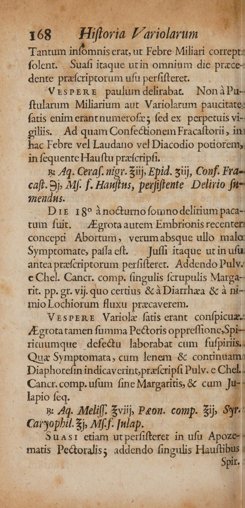 7 $i «Hiftoria F dieisrnr PTS Tantum inb omniscrat, ut Febre Miliari cortept: folent. . Suafi itaque utin omnium dic prace- dente prafcriptor um ufu perfifteret. — . | VESPERE paulum deliraba. Non àiPu- ftularum Miliarium aut. Variolarum paucitate; fatis enim erant numerofr; fed ex perpetuis vi-. giliis. Ad quam Go fsuoieit: Fracaftorii, inj hac Febre vel Laudano vel Diacodio- potioremy infequente Hauftu pracripfi n: /4q. Ceraf. nior. Sii, Epid. siij, Conf. Frae caft. 3j. Mf. f. Haufins, perfiflente |. Delirio La snendus. j — Drs 18? ino&urno fomno delirium. paca- tum fuit. Egrotaautem Embrionis recenter? concepi Abortum, verum absque ullo malo: Symptorate, paffa eft. —Juffi itaque utin ufu antea przfcriptorum perfi (teret. Addendo Pulv: J c Chel. Cancr. comp. fingulis Ícrupulis Marg - rit. pp. gr. vij. quo certius & à Diarrhza & à ni- mio Lotiieiibi fluxu przcaverem. | VrsPERE Variole fatis erant. confpicuz, /Egrota tamen fumma Pectoris oppreflionesSpi-- riuumque | defe&u laborabat cum fufpiriis., uz Symptomata, cum lenem. & contindamy Diaphorefin indicaverinoprafcripfi Pulv.e Chd.; Cancr. comp. ufum fine Margaritis, & cum J l- lapio feq. 1 x: 4g. Meliff. $viij, Paou. comp. 5j yr. Caryophil. &p Mff. [ulap. LT |. Suas: etiam utperfifteret in ufu Apoze- matis Pectoralis; addendo fingulis Hauftibus | Wn Spir.
