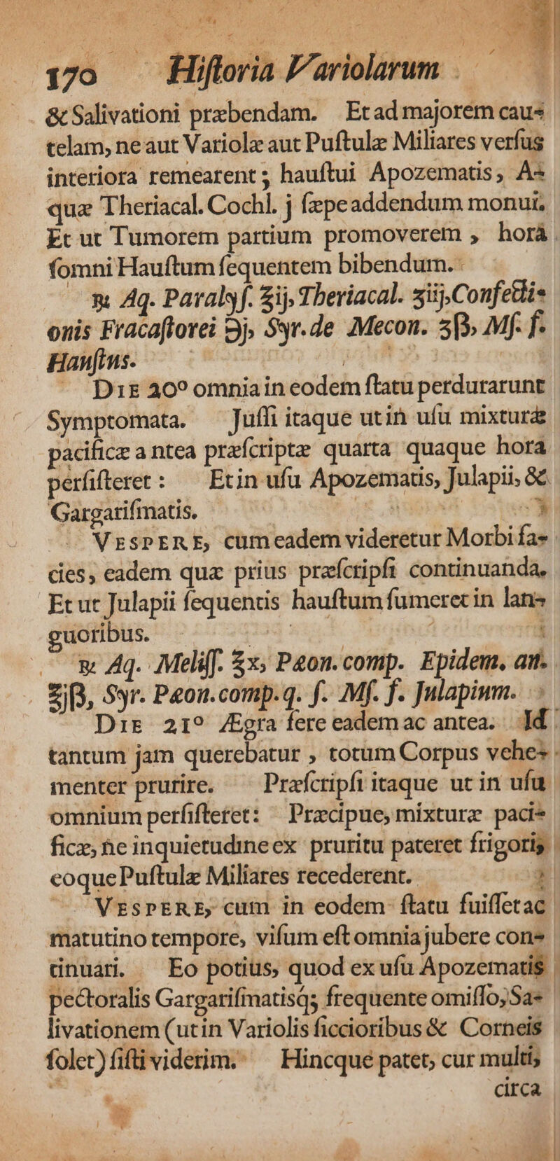 170 jo | &amp; Salivationi prebendam. —Etad majorem caus telam, ne aut Variolz aut Puftulz Miliares verfus interiora remearent; hauftui Apozematis, A« qua Theriacal. Cochl. j (zpeaddendum monu, Et ut Tumorem partium promoverem , horà fomni Hauftum fequentem bibendum. : « Aq. Paralyf. ij Tberiacal. siij,Confettis onis Fracaftorei Bj, Syr.de €Mecon. 5p» Mf f Haufmus. — — ULT | - Drs 20? omnia in eodem flatu perdurarunt Symptomata. Jufli itaque utin ufu mixturz pacifice a ntea praícripte quarta quaque hora períüfterer: — Erin ufu Apozemaris, Julapii, &amp;&amp; Gargatifimatis. ie SODA E VzrsPERE, cümcadem videretur Morbi fa». cies, eadem qua prius prafcripfi continuanda, Et ut Julapii fequentis hauftum fumerec in lans guoribus. Jod sit. | | — x Aq. ;Meliff. &amp;x; P2on.comp. Epidem. att. ZB, Syr. Peon.comp.q. f. Mf. f. Julapimm. . - Dir 219 ZEgra fere eademac antea... d | tantum jam querebatur , totum Corpus vches . menter prurire. —— Prafcripfi itaque uc in ufu. omnium perfifteret: — Przcipue, mixture paci* ficz, he inquietudineex pruritu pateret frigoris | eoquePuftulz Miliares recederent. 1 /— VESPERE, cum in eodem: flatu fuiffetac: matutino tempore, vifum eft omnia jubere con* dnuár. ^ Eo potius, quod ex ufu Apozemartis 1 pectoralis GargarifiatisQ; frequente omiffojSa* livationem (utin Variolis ficcioribus &amp; Corneis folet)fifti viderim. ^ Hincque patet; cur multi ! circa * Bs Cd ] e 7