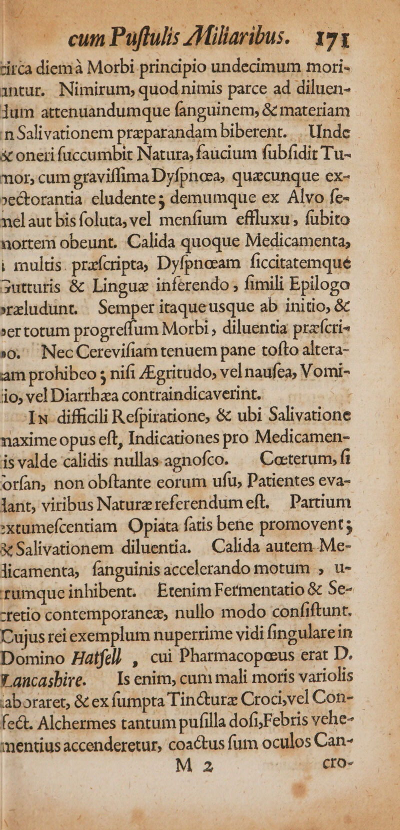 d h.c S PN 1 au s Pape ^» i i | — cum Puffulis AMiliaribus. 171 circa diemià Morbi principio undecimum mori- antur. Nimirum; quod nimis parce ad diluen- Jum attenuandumque fanguinem, & materiam n Salivationem przparandam biberent... Unde & oneri füccumbit Natura, faucium fübfidit Tu- mor, cum graviflima Dyfpnosa, quacunque ex- »ectorantia cludente; demumque ex Alvo fe- nelaut bis foluta; vel menfium effluxu; fubito nortem obeunt. :Calida quoque Medicamenta; ; multis. przfcripta, Dyfpnoeam ficcitatemqué gutturis & Lingue inferendo , fimili Epilogo »rxludunt. Semper itaqueusque ab initio, & »ertotum progreffum Morbi , diluentia prafcri »0. Nec Cerevifiam tenuem pane tofto altera- am prohibeo ; nifi /Egritudo, vel naufea, Vomi- io; vel Diarrhaa contraindicaverint. Iw difficili Refpiratione, & ubi Salivatione naxime opus eft, Indicationes pro Medicamen- isvalde calidis nullas-agnofco. ^ Coeterum, ft orían, non obftante eorum ufu, Patientes eva- lant, viribus Naturzreferendumeft. — Partium :xtumefcentiam Opiata fatis bene promovent & Salivationem diluentia. Calida autem Me- licamenta, fanguinis accelerando motum ; u- rumque inhibent. Etenim Fermentatio & Se- -tetio contemporanez, nullo modo confiftunt. Cujus rei exemplum nuperrime vidi fingularein Domino Hatfel) , cui Pharmacopocus erat D. Wancasbire. — Is enim, cum mali moris variolis laboraret, & ex fumpta Tin&turz Croci,vcl Con- fe&. Alchermes tantum pufilla dofi;Febris vehe- mentius accenderetur, coactus fum oculos Can-