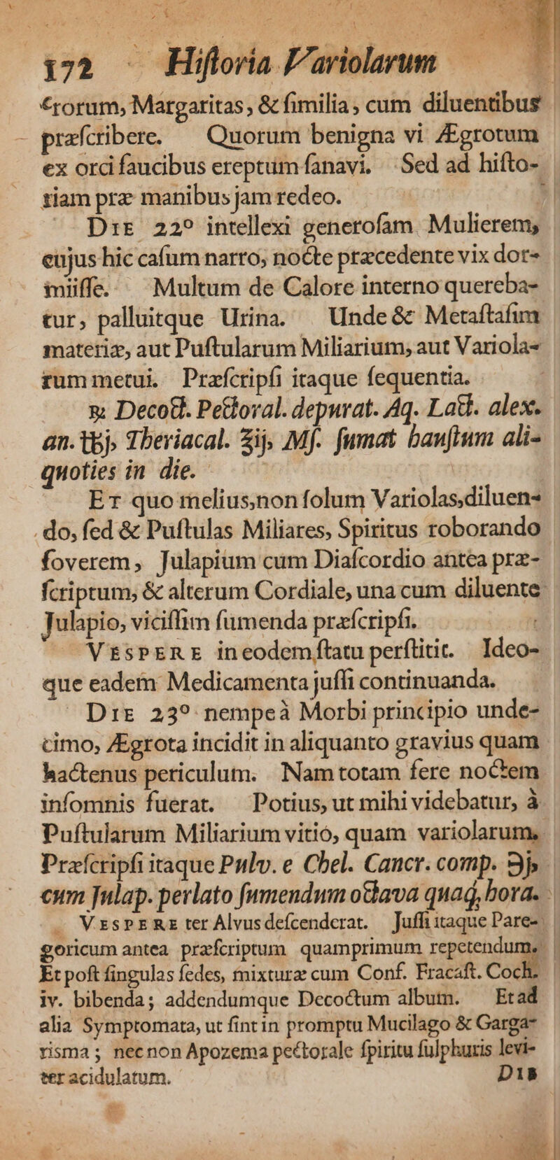 AR c: row Asa L2 ^n U^ fe / ER hb ir re dA 1 | ; 172 . Hiflovia P'ariolarum — 5 €rorum, Margaritas & fimilia , cum diluentibus | - prafcribere. — Quorum benigna vi ZEgrotum ex ord faucibus ereptum fanavi, Sed ad hifto- tiam prz manibus jam redeo. » — Drs 22? intellexi generofam. Mulierem, | eujus hic cafum narro; nocte pracedente vix dor» iffe. Multum de Calore interno quereba- tur, palluitque Urina. — Unde& Metaftafim materiz, aut Puftularum Miliarium; aut Variola* rummetui Prafctipfi itaque fequentia. x Deco&. Pettoval. depurat. Aq. Lat. alex. an. tbj» Theviacal. ij; Mf. fumat banftum ali- quoties in die. — ' Er quo melius;non folum Variolas.diluen- .do, fed & Puftulas Miliares, Spiritus roborando foverem, Julapium cum Diafcordio antea prz- fcriptum; & alterum Cordiale, una cum diluente: julapio, viciffim fumenda prafcripíi. | VtsPERE ineodemftatu perflitit. | Ideo- que eadem Medicamenta juffi continuanda. Dir 239 nempeà Morbi principio unde- cimo, ZEgrota incidit in aliquanto gravius quam hactenus periculum. Nam totam fere noctem infomnis fuerat. — Potius, ut mihi videbatur, à Puftularum Miliarium vitio, quam variolarum,. Prafcripfi itaque Patlv. e Chel. Cancr. comp. 9j eum fulap. perlato fumendmm othava qua, bora. . VzsPER ter Alvusdefcenderat. — Juffiitaque Pare». | goricum antea prafcriptum quamprimum repetendum. | Et poft fingulas fedes, mixtura: cum Conf. Fracaft. Codi l iv. bibenda; addendumque Decoctum albutmn. Et ad alia Symptomata, ut fintin promptu Mucilago & Garga- risma; necnon Apozema pectorale fpiritu fulphuris levi- ter acidulatum. D1B e T1 EM |