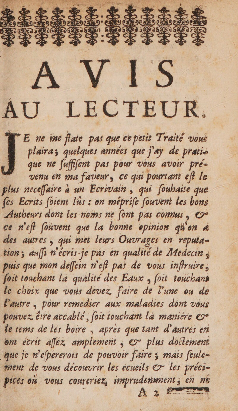 E ne me flate pas que cepetit Traité vous plairaz quelques années que j'ay de pratis que ne Juffifent pas pour vous avoir pré= venu en ma faveur, ce qui pourtant eff le plus neceffaire à un Ecrivain , qui fouhaite que fes Ecrits foient lus : on méprife fouvent les bons Autheurs dont les noms ne [ont pas connus, € ce n'eff foivent que la bonne opinion aW'on 4 des autres , qui met leurs Ouvrages en reputa- tion, aaffi n'ecris-je pas en qualité de Médecin puis que mon deffein n’eff pas de vous infiruire; foit touchant la qualité des Eaux , [oit touchant le choix que vous devez faire de l'une on de d'autre | pour remedier aux maladies dont vous pouvez être accablé, foit tonchant la mamiére © de tems de les boire ; apres que tant d’autres en ont écrit affex amplement ; © plus doitement que je n'élpererors de pouvoir faire ÿ mais [eule- ment de vous découvrir les ecueils 7 les préci- Pices où veus conrériez Dane en nË 1 ! 2 *- LE M