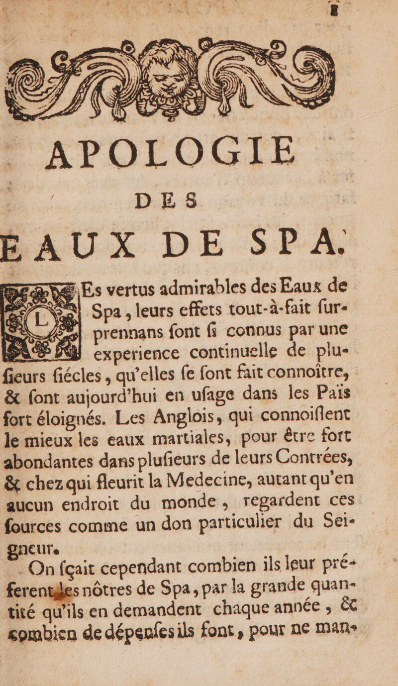 ST, (Œ so AN . APOLOGIE be DES BAUX DE SPA, EN 9 &amp; És vertus admirables des Eaux de Spa , leurs effets tout-à-fait fur prennans font fi connus par une se M experience continuelle de plu- fieurs fiécles , qu’elles fe font fait connoitre, &amp; font aujourd'hui en ufage dans les Pais fort éloignés. Les Anglois, qui connoiflent le mieux les eaux martiales, pour être fort abondantes dans plufieurs de leurs Contrées, &amp; chez qui fleurit la Medecine, autant qu'en aucun endroit du monde, regardent ces fources comme un don particulier du Sei- gNEUTe | On {çait cependant combien ils leur pré+ ferentiles nôtres de Spa, par la grande quan- tité qu'ils en demandent chaque année ; Ëc