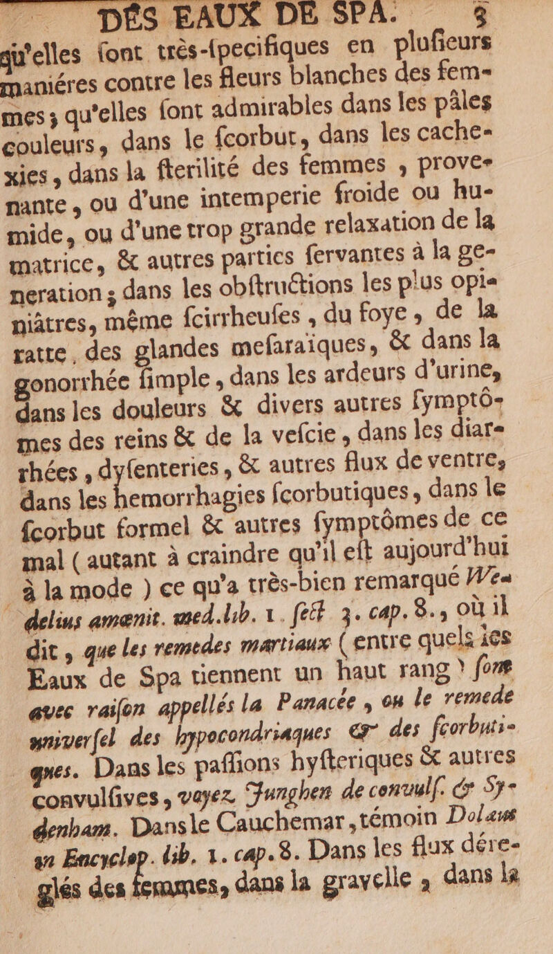 qu'elles font très-pecifiques en plufieurs maniéres contre les fleurs blanches des fem= mes ; qu’elles font admirables dans les pâles couleurs, dans le fcorbur, dans les cache- xies , dans la fterilité des femmes ; prover nante , ou d’une intemperie froide ou hu- mide, ou d'une trop grande relaxation de la matrice, &amp; autres parties fervantes à la ge- neration ; dans les obftruétions les plus Opia niâtres, même fcirrheules , du foye, de la ratte, des glandes mefaraiques, &amp; dans la gonorrhée fimple ; dans les ardeurs d'urine, dans les douleurs &amp; divers autres fymptô- mes des reins &amp; de la velcie , dans les diar- rhées , dyfenteries , &amp;t autres flux de ventre, dans les f emorrhagies fcorbutiques, dans le fcorbut formel &amp; autres fymptômes de ce mal (autant à craindre qu'il eft aujourd’hui . à la mode ) ce qu'a très-bien remarqué We« delius ameænis. med.lib. x. [ét 3. cap. 8.,oùil dit , que Les remedes martiaux (ENTE quels içs Eaux de Spa tiennent un haut rang ? forme auec raifon appellés la Panacée , oh le remede mniverfel des hypocondriaques € des fcorbnts= ques. Dans les pafons hyfteriques ét autres convulfives, vayez unghen de conuulf. € Sy- denham. Dansle Cauchemar,témoin Do/aws sn Encyclop. db. 1. cap. 8. Dans les flux dére- _ glés des femmes, dans la gravelle à dans la