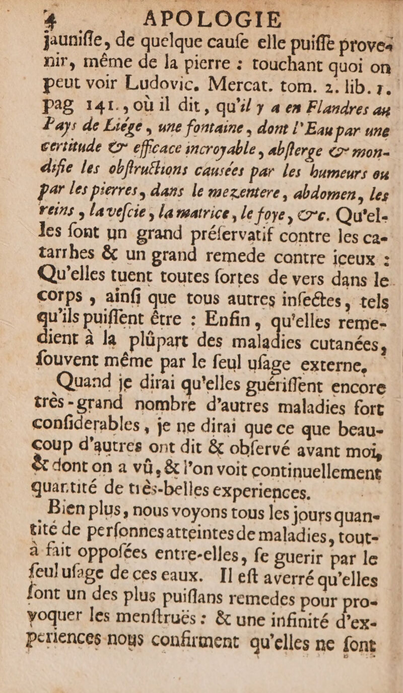 jaunifie, de quelque caufe elle puiffe provea nir, même de la pierre : touchant quoi on peut voir Ludovic, Mercat. tom. 2. lib. r. pag 141.,où il dit, qu’i/ y 4 en Flandres au Pays de Liège , une fontaine , dont l'Eau par une certitude © efficace incroyable, abflerge € mon- difie les obfirnthons causées par les humeurs ou par les pierres, dans le mezentere, abdomen, les reins ; lavelcie, lammatrice, le foye, &amp;'e. Qu'el- les font un grand préfervatif contre les ca- tarrhes &amp; un grand remede contre iceux : Qu’elles tuent toutes fortes de vers dans le. Corps ; ainfj que tous autres infectes, tels qu'ils puiflent être : Enfin, qu'elles reme- dient à la plüpart des maladies cutanées, fouvent même par le feul ufage externe, | Quand je dirai qu'elles guériflent encore très-grand nombre d’autres maladies fort confiderables , je ne dirai que ce que beau- Coup d'autres ont dit &amp; obfervé avant moi, et dont on à vü, &amp; l’on voit continuellement quartité de tiès-belles experiences. | Bien plus, nous voyons tous les joursquans tite de perfonnesatteintes de maladies, tout- à fait oppofées entre-elles, fe guerir par le feulufage de ces eaux. Il eft averré qu’elles font un des plus puiflans remedes pour pro- yoquer les menftruës : &amp; une infinité d’ex- periences nous confirment qu'elles ne {ont