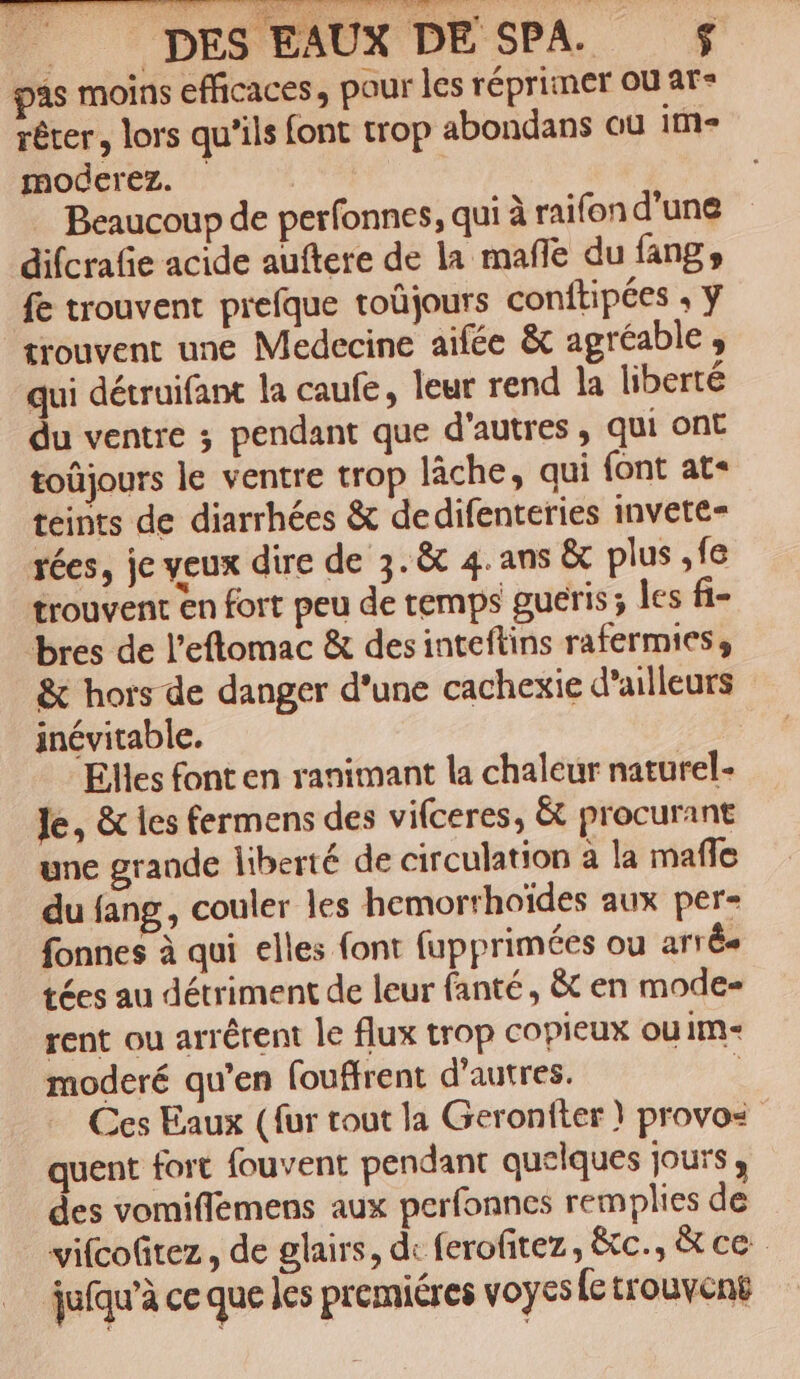 4s moins efficaces, pour les réprimer ou ar- rêter, lors qu'ils font trop abondans au im moderez. _ Beaucoup de perfonnes, qui à raifon d'une difcrafie acide auftere de la mañle du fangs fe trouvent prefque toûjours conftipées ; ÿ trouvent une Medecine aifée &amp; agréable , qui détruifant la caufe, leur rend la liberté du ventre ; pendant que d'autres, qui ont toûjours le ventre trop lâche, qui font at« teints de diarrhées &amp; dedifenteries invete= rées, je veux dire de 3. &amp;t 4. ans &amp; plus ,fe trouvent en fort peu de temps guéris; les fi- bres de l’eflomac &amp; desinteftins rafermies, &amp; hors de danger d'une cachexie d’ailleurs inévitable. “Elles font en ranimant la chaleur naturel- le, &amp; les fermens des vifceres, &amp; procurant une grande liberté de circulation à la mafle du fang, couler les hemorrhoïdes aux per- fonnes à qui elles font fupprimées ou arr Ês tées au détriment de leur fanté, &amp; en mode- rent ou arrêtent le flux trop copieux ou im moderé qu’en fouffrent d’autres. | Ces Eaux ({ur tout la Geronfter | provos quent fort fouvent pendant quelques jours , des vomiffémens aux perfonnes remplies de vifcofitez, de glairs, de ferofitez, &amp;tc., &amp;tce juéqu’à ce que les premiéres voyes fc trouvent