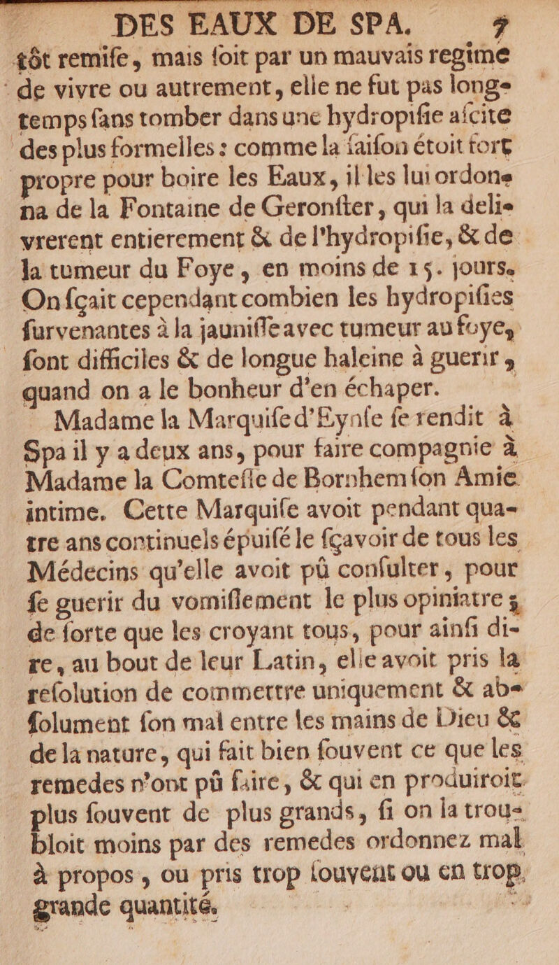 #ôt remife, mais {oit par un mauvais regime : de vivre ou autrement, elle ne fut pas longe temps fans tomber dansune hydropifie afcite des plus formelles : comme la faifon étoit fort propre pour boire les Eaux, il'les lui ordone na de la Fontaine de Geronfter , qui la delie vrerent entierement &amp; de l'hydropifie, &amp; de la tumeur du Foye, en moins de 15. jours. Onfçait cependant combien les hydropifies _ furvenantes à la jaunifleavec tumeur au fuye, font difficiles &amp; de longue haleine à guerir ; quand on a le bonheur d'en échaper. Madame la Marquife d'Eynle fe rendit à Spa il y a deux ans, pour faire compagnie à Madame la Comtefie de Bornhem{on Amie intime. Cette Marquife avoit pendant qua- tre ans continuels épuifé le fçavoir de tous les Médecins qu’elle avoit pû confulter, pour fe guerir du vomniflement le plus opiniatre 3 de forte que les croyant tous, pour ainf di- re, au bout de leur Latin, elle avoit pris la reolution de commettre uniquement &amp; ab= folument fon mal entre les mains de Dieu &amp;c de la nature, qui fait bien fouvent ce que les remedes n’ont pû faire, &amp; qui en produiroit. plus fouvent de plus grands, fi on la trou bloit moins par des remedes ordonnez mal à propos, ou pris trop {ouveñt ou En top, grande quantité de