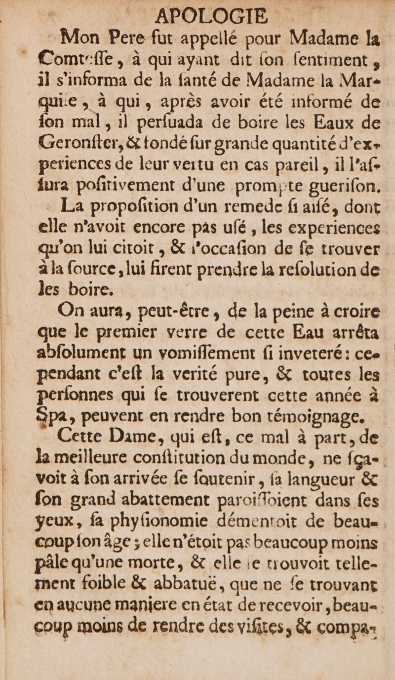: Mon Pere fut appellé pour Madame la il s’informa de la fanté de Madame la Mar qui:e , à qui, après avoir été informé de F8 mal , 1] perfuada de boire les Eaux de Geroniter, &amp; fondé fur grande quantité d’ex+ periences de leur vertu en cas pareil, il l’afe fura pofirivement d'une promyte guerifon. - La propofition d’un remede fi aifé, dont elle n’avoit encore pas ufé , les experiences qu'on lui citoit , &amp; i’occafion de fe trouver a la fource, lui firent prendre la refolution de les boire. | On aura, peut-être, de la peine à croire que le premier verre de cette Eau arrêta abfolument un vomiflement fi inveteré: cee pendant c'eft la verité pure, &amp; toutes les perfonnes qui fe trouverent cette année à Spa, peuvent en rendre bon témoignage, Cette Dame, qui eft, ce mal à part, de le meilleure conflitution du monde, ne {ça-: voit à fon arrivée fe fautenir , {a langueur &amp; fon grand abattement paroïiffoient dans fes ÿeux, fa phyfonomie démentoit de beau coup fon âge ; elle n’étoit pas beaucoup moins pâle qu'une morte, &amp; elle ie trouvoit telle- ent foible &amp; abbatuë, que ne {e trouvant ca aucune manjere en état de recevoir ,beau= coup moins de rendre des vifites, &amp; compa-