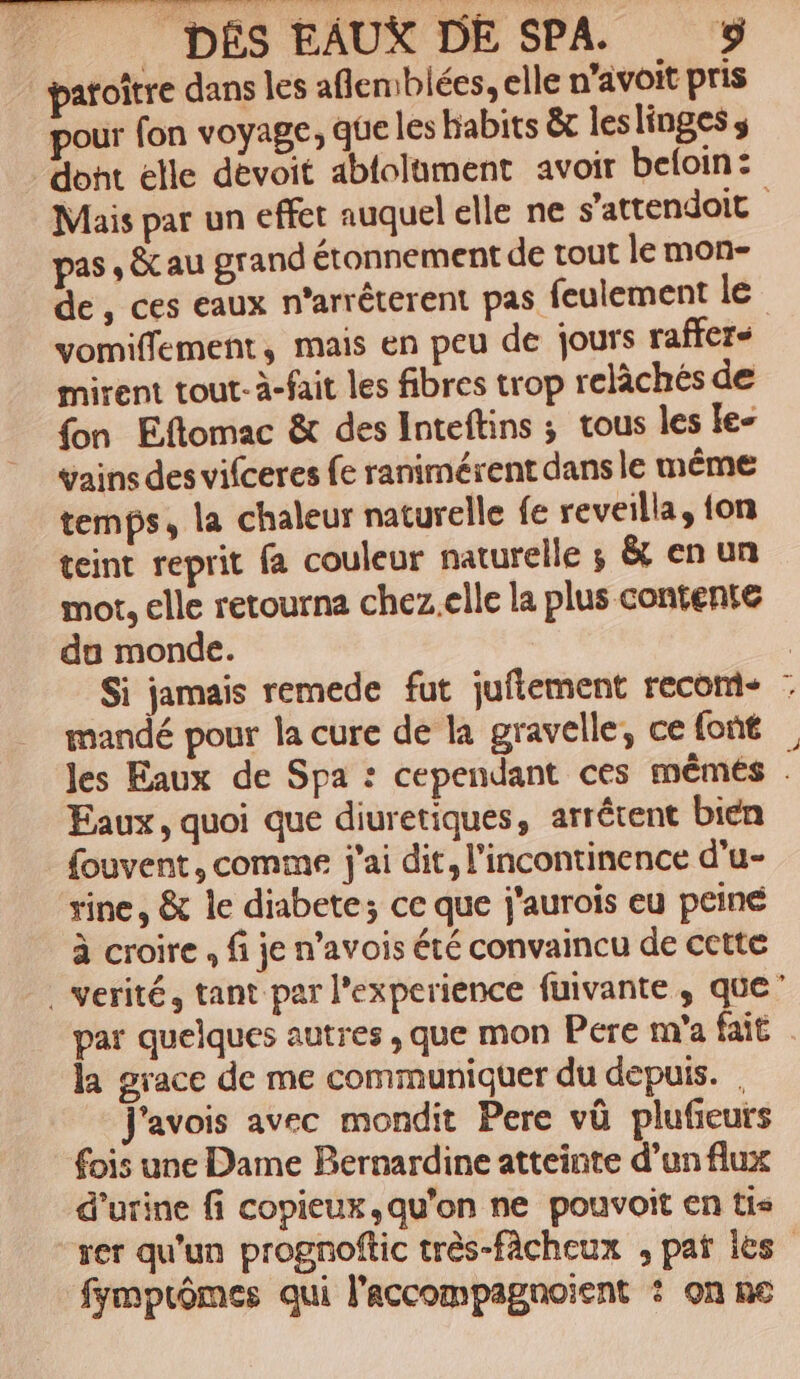 paroître dans les aflemblées, elle n’avoit pris pour fon voyage, que les habits &amp; leslinges s dont elle devoit ablolament avoir beloin : Mais par un effet auquel elle ne s'attendoit pas , &amp;cau grand étonnement de tout le mon- de, ces eaux n’arrêterent pas feulement le vomiffement, mais en peu de jours raffer- mirent tout-à-fait les fibres trop relâchés de fon Eftomac &amp; des Inteftins ; tous les le- vains des vifceres fe ranimérent dans le même temps, la chaleur naturelle fe reveilla, {on teint reprit fa couleur naturelle ; &amp; en un mot. elle retourna chez.clle la plus contente du monde. | Si jamais remede fut juflement recom- : mandé pour la cure de la gravelle, cefont , Jes Eaux de Spa : cependant ces mêmes . Eaux, quoi que diuretiques, arrêtent bien fouvent, comme j'ai dit, l’incontinence d’u- rine, &amp; le diabete; ce que j'aurois eu peine à croire , fi je n’avois été convaincu de cette . Verité, tant par l'experience fuivante, que” par quelques autres , que mon Pere m'a fait | la grace de me communiquer du depuis. , J'avois avec mondit Pere vû plufeurs fois une Dame Bernardine atteinte d’un flux d'urine fi copieux,qu'on ne pouvoit en tis “rer qu'un prognoftic très-fâcheux , pat les fymprômes qui l'accompagnoient : on ne