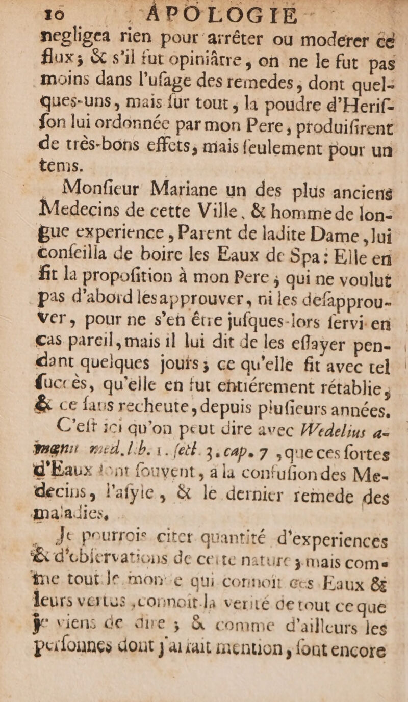 negligea rien pour arrêter ou moderer cé flux; &amp; s'il fut opiniâtre, on ne le fut pas moins dans l’ufage des remedes , dont quel- Ques-uns, mais {ur tout ; la poudre d'Herif- fon lui ordonnée par mon Pere, produifirent de très-bons effets, mais feulement pour un _tems. | … Monfieur Mariane un des plus anciens Médecins de cette Ville, &amp; homme de lon- guc experience , Parent de ladite Dame , lui Confcilla de boire les Eaux de Spa: Elle en fit la propofition à mon Pere ; qui ne voulut | pas d’aboïd lesapprouver, ni les defapprou- Ver, pour ne s’en être jufques-lors fervi.eni Cas pareil, mais il lui dit de les eflayer pen- dant quelques jouts; ce qu'elle fit avec tel fuccès, qu'elle en fut ehtiérement rétablie, &amp; ce faus recheute, depuis plufieurs années, C’eft ici qu'on peut dire avec Wedelius = pmgnn red, lib. 1. [el 3, cap, 7 que cés fortes d'Éaux lont fouvent, a la confufiondes Me- décins, l'afyie, &amp; le dernier remede des maadies, . Je pourroi citer quantité d'experiences &amp; d’ebiervations de ceite nature ÿ MAIS COMe me tout. | mon:.e qui connoit ces Eaux &amp; leurs vertus ,connoit.la verité de tout ce que ÿe viens de dire 3 &amp; comme d’ailleurs les puifonnes dont j'ai tait menton, font encore