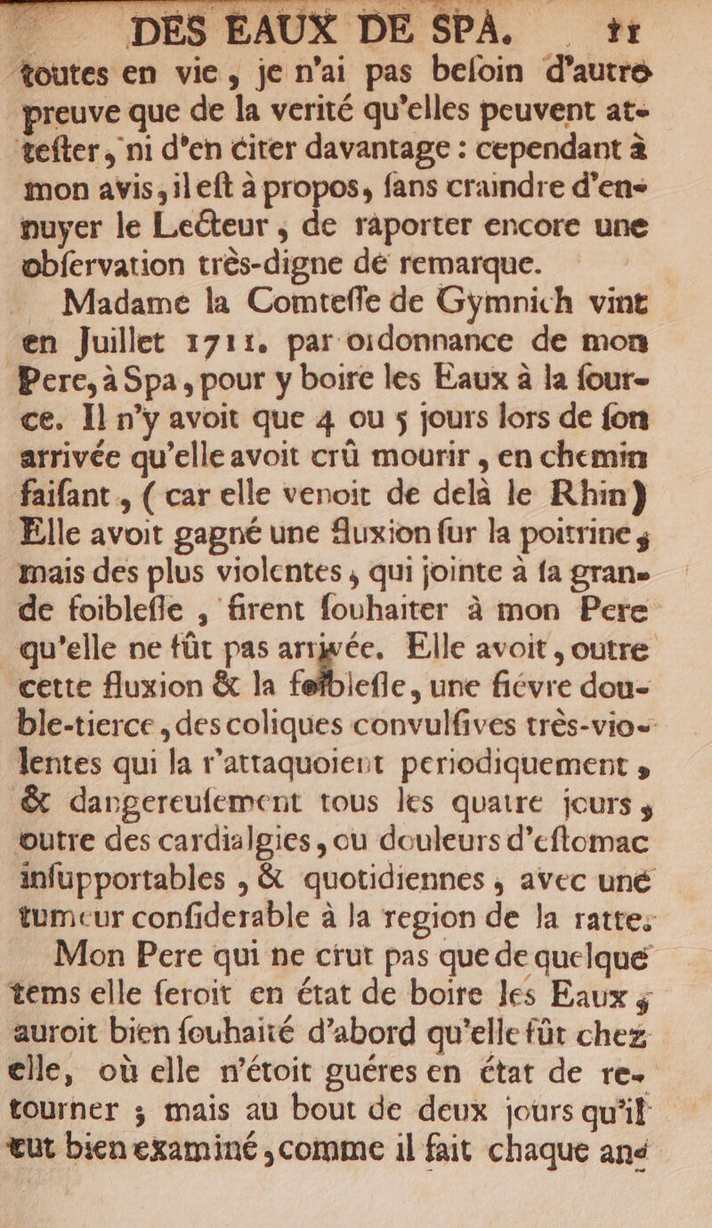 toutes en vie, je n’ai pas beloin d'autre preuve que de la verité qu’elles peuvent at- tefter, n1 d'en citer davantage : cependant à mon avis, ileft à propos, fans craindre d'en nuyer le Lecteur , de râporter encore une obfervation très-digne dé remarque. Madame la Comteffe de Gÿmnich vint en Juillet 1711. par oidonnance de mon Pere, à Spa, pour y boire les Eaux à la four- ce. Il n’y avoit que 4 ou 5 jours lors de {on arrivée qu’elle avoit crû mourir , en chemin faifant, ( car elle venoit de delà le Rhin} Elle avoit gapné une Auxion fur la poitrine ; mais des plus violentes ; qui jointe à {a gran. de foiblefle , firent fouhaiter à mon Pere qu'elle ne fût pas ariwée. Elle avoit , outre cette fluxion &amp; la fefblefle, une fiévre dou- ble-tierce , des coliques convulfives très-vio- lentes qui la r'attaquoient periodiquement , &amp; dangereufement tous les quatre jours, outre des cardialgies , ou douleurs d’eftomac infupportables , &amp; quotidiennes , avec uné tumeur confiderable à la region de la rattes Mon Pere qui ne crut pas que de quelque tems elle feroit en état de boire les Eaux ÿ auroit bien fouhaité d’abord qu'elle füt chez clle, où elle n'étoit guéres en état de re. tourner ; mais au bout de deux jours qu'il œut bienexaminé , comme il fait chaque ane