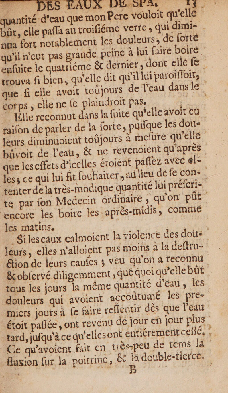 quantité d'eau que mon Pere vouloit qu'elle bür, elle pafa au troifiéme verre qui dimi- nua fort notablement les douleurs, de forté qu'il n'eut pas grande peine à lui faire boire : enfuire le quatriéme &amp; dernier, dont elle fe | trouva fi bien, qu'elle dit qu’il lui paroïfloir, que fi elle avoit todjours de l'eau dans le corps , elle ne {€ plaindroit pas. Élle reconnut dans la fuite qu'elle avoit eu faifon de parler de !a forte, puifque les doit leurs diminuoient toüjours à melure qu'elle bûvoit de l'eau, &amp; ne revencient qu'après | que leseffersd’icelles étoient paflez avec el- Jess ce qui lui fit fouhairer ,au lieu défe con tenter de la très-modique quantité lui préfcri- 4 te par fon Medecin ordinaire , qu'on pÜt Ægncore les boire les :après-midis ; comnié les matins, | #5 _ Sileseaux calmoient la violence des dous leurs, elles n'alloient pas moins à la deftru- étion de leurs caufes ; veu qu'on a reconnu &amp; obfervé diligemment ; qué quoi qu’elle bût tous Jes jours la même quantité d'eau, Îles douleurs qui avoient accoûtumé les pre miers jouts à fe faire reflenur dès que l’eau étoit pañlée , ont revenu de jour en jour plus” tard, jufqu’à ce qu'eliesont entiérement ceflé, Ce qu'avoient fait en très-peu de tems la fluxion fur la poitrine; êc Le double-tierce. aie ‘A