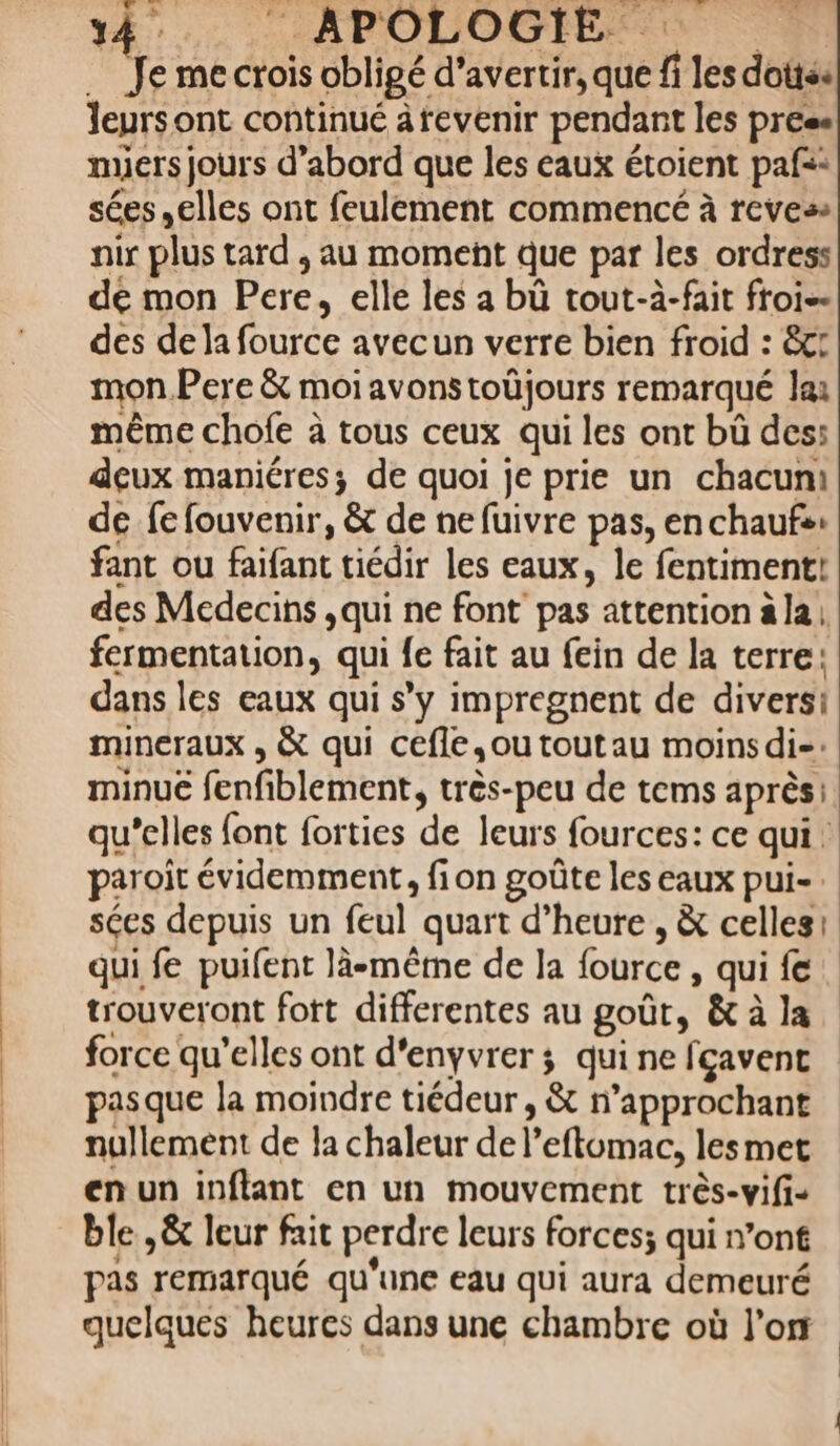 … Je me crois obligé d’avertir, que fi les doités leyrsont continué ârevenir pendant les press mers jours d’abord que les eaux étoient paf=: sées elles ont feulement commencé à reves: nir plus tard , au moment que par les ordress de mon Pere, elle les a bù tout-à-fait froi-- des de la fource avecun verre bien froid : ct mon.Pere &amp; moi avons toüjours remarqué lai même chofe à tous ceux qui les ont bù des: deux maniéres; de quoi je prie un chacuni de fe fouvenir, &amp; de ne fuivre pas, en chaufs: fant ou faifant tiédir les eaux, le fentiment! des Medecins , qui ne font pas attention ala, fermentation, qui {e fait au fein de la terre: dans les eaux qui s’y impregnent de diversi mineraux , &amp; qui cefle,outoutau moins di= minuë fenfiblement, très-peu de tems après: qu’elles font forties de leurs fources: ce qui: paroit évidemment, fion goûte les eaux pui- sées depuis un feul quart d’heure , &amp; celles: qui fe puifent lä-même de la fource , qui fe trouveront fott differentes au goût, &amp; à la force qu'elles ont d'enyvrer ; qui ne fcavent pasque la moindre tiédeur , &amp; n’approchant nullement de la chaleur de l’eftomac, lesmet en un inftant en un mouvement très-vifi- ble ,&amp; leur fait perdre leurs forces; qui n’ont pas remarqué qu'une eau qui aura demeuré quelques heures dans une chambre où l'or |