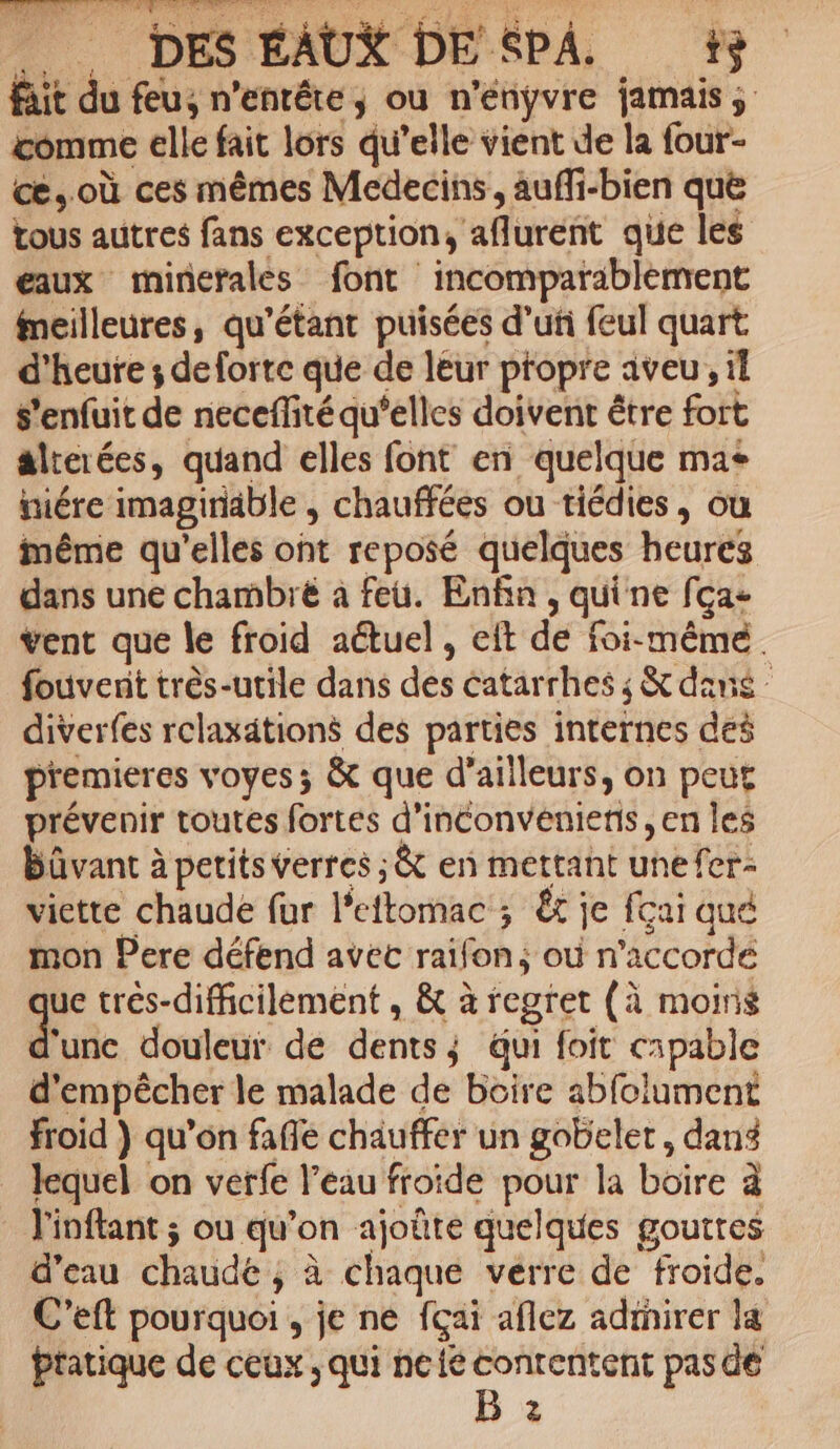 fait du feu, n’enréte, où n'ényvre jamais ; comme elle fait lors qu’elle vient de la four- ce, où ces mêmes Medecins, auffi-bien quë tous autres fans exception, aflurent que les eaux minérales font incomparablement fneilleures, qu’étant puisées d’uñ feul quart d'heure ; deforte que de leur propre aveu, il s'enfuit de neceflité qu’elles doivent être fort alterées, quand elles font en quelque ma+ tiére imaginable ; chauffées ou tiédies, ou même qu'elles ont reposé quelques heures dans une chambre à feu. Enfin, quine fça- vent que le froid actuel, eft de foi-même. fouvenit très-utile dans des catarrhes ; &amp; dans diverfes relaxätions des parties internes des premieres voyes; &amp; que d’ailleurs, on peut prévenir toutes fortes d’inconvénienis , en les bûvant à petits verres ; &amp; en mettant unefer- viette chaude fur lPeftomac ; Ët je fcai qué mon Pere défend avec raïfon; où n’accordé ue trés-difficilement , &amp; à regret (à moins dus douleur de dents; qui foit capable d'empêcher le malade de boire abfolument froid } qu’on fafle chauffer un gobelet , dans lequel on verfe l’eau froide pour la boire à l'inflant ; ou qu’on ajoûte quelques goutres d’eau chaude ; à chaque verre de froide. C’eft pourquoi , je ne fçai aflez adinirer la Pratique de ceux, qui ncic dire pas dé 2