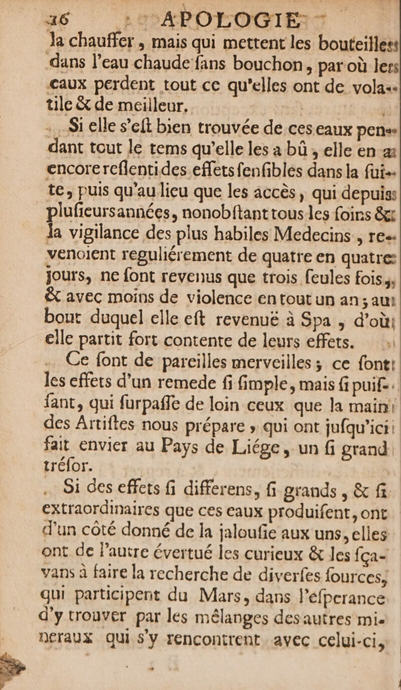 Ja chauffer, mais qui mettent les bouteilless dans l’eau chaude ‘fans bouchon, par où lers caux perdent tout ce qu'elles ont de volas. tuile &amp; de meilleur. Si elle s’eft bien trouvée de ces eaux pen dant tout le tems qu’elle les a bû , elle en encore rcflentides.effets fenfibles dans la fui+ te, puis qu’au lieu que les accès, qui depuis: plufieursannées, nonobftant tous les foirs &amp;t Ja vigilance des plus habiles Medecins , res. venoient reguliérement de quatre en quatre: jours, ne font revenus que trois feules fois., &amp; avec moins de violence en tout un an; aut bout duquel elle eft revenuë à Spa ; d’où: elle partit fort contente de leurs effets. Ce font de pareilles merveilles; ce font! les effets d’un remede fi fimple, mais fi puif.. fant, qui furpaffe de loin ceux que la main! des Artiftes nous prépare » qui ont jufqu’ici: fait envier au Pays de Liége, un fi grand tréfor. | … Si des effets fi differens, fi grands, &amp; fi. extraordinaires que ces eaux produifent, ont d'un côté donné de la jaloufe aux uns, elles ont de l'autre évertué les curieux &amp; les fça- vans à faire la recherche de diverfes fources, gui participent du Mars, dans l’éfperance d'y trouver par les mélanges des autres mi. neraux qui s'y rencontrent avec celui-ci, D