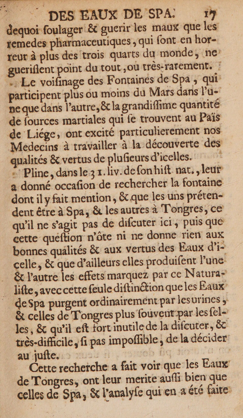Le r __ DES EAUX DE SPA 1 dequoi foulager êt guerir les maux que les temedes pharmaceutiques , qui font_en hor- teur à plus des trois quarts da monde, ne’ gueriflent point du tout .ou trés-rarement. : Le voifinage des Fontaines de Spa ; qui. participent plus ou moins du Mars dans l'u- pe que dans l’autre, êt la grandiflime quantité de fources martiales qui fe trouvent au Pais de Liége, ont excité particulierement nos Medecins à travailler à la découverte des qualités &amp; vertus de plufeurs d’icelles. = Pline, dans le. liv. defonhift nat, leur a donné occafion de rechercher la fontaine dont il y fait mention, &amp; que les uns préten- dent être à Spa, &amp; les autres à T'onpres, ce qu'il ne s'agit pas de difeuter ici, puis qué cette quéftion n’ôte ni ne donne rien aux bonnes qualités &amp; aux vertus des Eaux d’i- celle, &amp; que d’ailleurs elles produifent l'une: … &amp; l'autre les effets marquez par ce Natura” _ Jifle,aveccettefeule diftin&amp;tion que les Eaux deSpa purgent ordinairement par lesurines ; &amp; celles de T'ongres plus fouvent-par les fel- Jes, &amp; qu’il eft tort inutile de la difcuter, &amp;T très-diffcile, fi pas impoffble ; de la décider au'qufless &gt; 055 ! oi À s 110 Cette recherche a fait voir que les Eaux de Tongres, ont leur merite aufli bien que celles de Spa, &amp; l'analyfe qui en a été faire: LASER L ms s