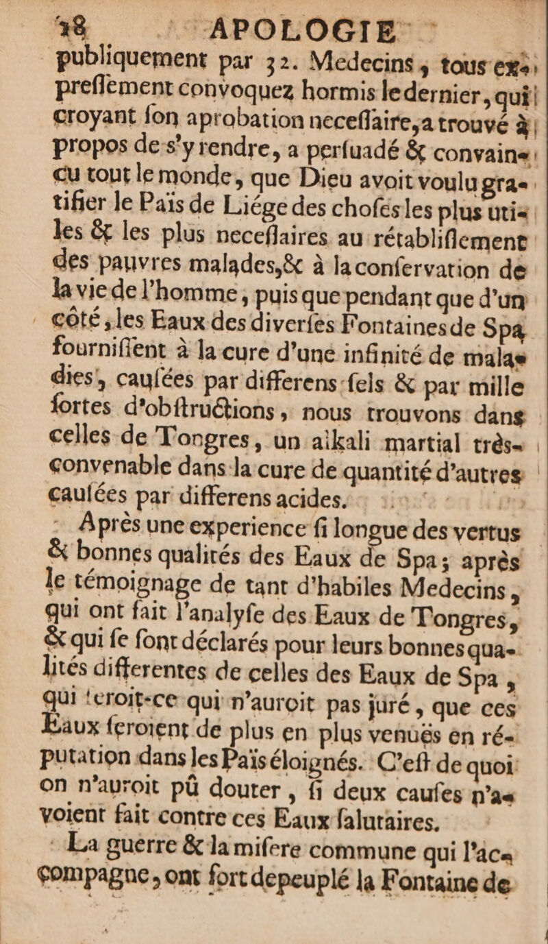 38 : APOLOGIE publiquement par 32. Medecins, tous eX+) preflement convoquez hormis ledernier , qui! croyant fon aprobation neceflaire,a trouvé à propos de s’y rendre, a perfuadé &amp; convaine: cu tout le monde, que Dieu avoit voulu gras tifier le Païs de Liége des chofésles plus utix des pauvres malades,&amp; à ja confervation de la viede l’homme, puis que pendant que d’un . côté ;les Eaux des diverfes FF ontainesde Sp4 fournifient à la cure d'uné infinité de malas dies,, caufées par differens:fels &amp; par mille fortes d'obftruétions ; nous trouvons dang celles de Tongres, un aikali martial très Sonvenable dans la cure de quantité d’autres caulées par differens acides. | £ &amp; bonnes qualirés des Eaux de Spa; après le témoignage de tant d'habiles Medecins ; qui ont fait l'analyfe des Eaux de Tongres, &amp; qui fe fonr déclarés pour leurs bonnes qua-. lités differentes de celles des Eaux de Spa , qui ‘eroit-ce qui n’auroit pas juré , que ces Eäux {croient de plus en plus venüës en ré= Putation dans les Païs éloignés. C’eft de quoi: On n’auroit pû douter , fi deux caufes nas voient fait contre ces Eaux falutaires. : La guerre &amp; la mifere commune qui l’aca Fompagne; ont fort depeuplé la Fontaine de