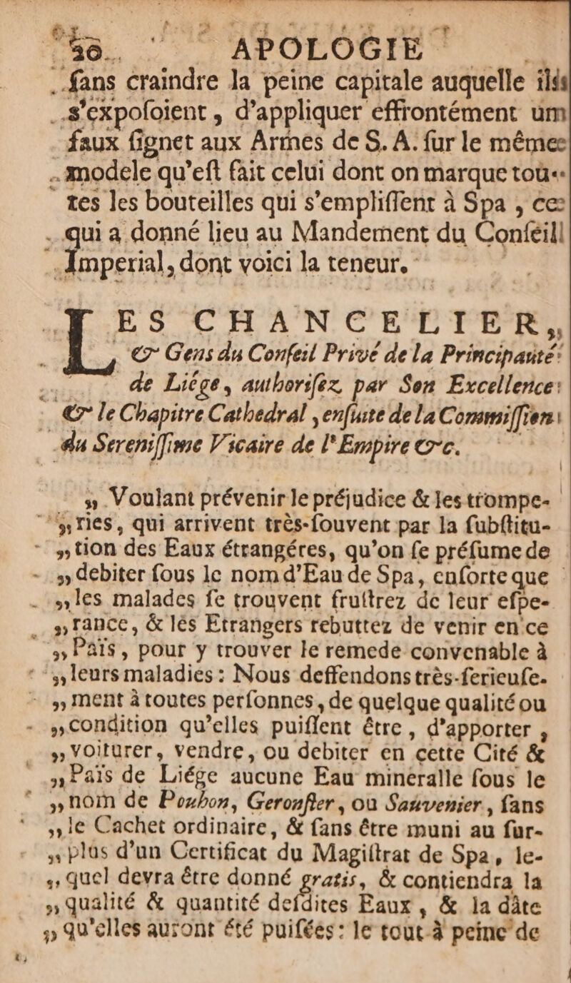 48. ‘” APOLOGIET +. fans craindre Ja peine capitale auquelle ilis .s'expoloient , d'appliquer effrontément um faux Gonet aux Arrnés de S. A: fur le mêmes modele qu’eft fait celui dont on marque toù«. ” tes les bouteilles qui s’empliffent à Spa , ce qui a donné lieu au Mandement du Contféill n ; dont voici la teneur. Le ES CHANCELIER, © Gens du Confeil Privé de la Principarté: … … de Liège, authorifez par Son Excellence: © le Chapitre Cathedral ,enfuite de la Commiffien: du Sereni]ime Vicaire de l'Empire ©°c. | 5 Voulant prévenir le préjudice &amp; les trompe “‘#ries, qui arrivent très-fouvent par la fubftitu- - “tion des Eaux étrangéres, qu’on fe préfumede - # debiter fous lc nom d'Eau de Spa, enforte que . les malades fe trouvent fruftrez de leur efpe- ss 1ance, &amp; lès Etrangers rebuttez de venir ence [# PATS, pour y trouver le remede convenable à * “leurs maladies : Nous deffendons très-ferieufe. - , MEnt à toutes perfonnes , de quelque qualitéou - #Condition qu’elles puiflent être, d’apporter , » Yoiturer, vendre, ou debiter en cette Cité &amp;  sPais de Liége aucune Eau minéralle fous le © noi de Poxbon, Geronfier, où Satvenier, fans 1e Cachet ordinaire, &amp; fans être muni au fur- , plas d’un Certificat du Magiftrat de Spa, le- , quel devra être donné gratis, &amp; contiendra la qualité &amp; quantité defdites Eaux , &amp; la dâte #» qu'elles auront été puiféés: le tout-à peinc'de