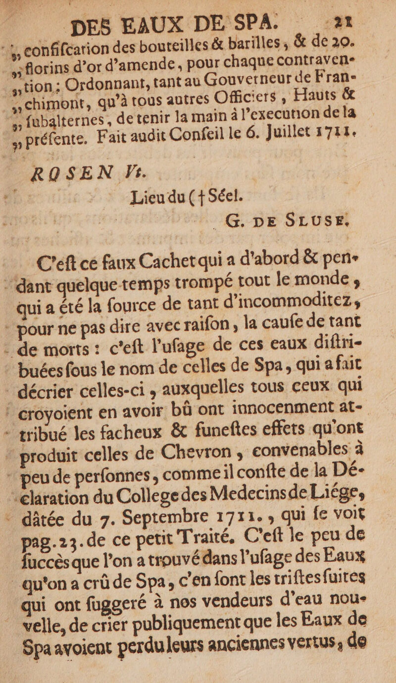 sflorins d’or d’amende, pour chaque contraven- ntion; Ordonnant, tant au Gouverneur de Fran- chimont, qu’à tous autres Officiers, Hauts &amp; Lieu du (+ Séel. | _G,. DE SLUSE. C'eft cé faux Cachetqui a d'abord &amp; pen qui a été la fource de tant d’incommoditez, + Pa dâtée du 7. Septembre 1711. , qui fe voit pag. 23. de ce petit Traité. C'eft le peu de fuccès que l’on a trouvé dans l’ufage des Eaux velle, de crier publiquement que les Eaux de Spaavoient perduleurs anciennes VErtus; de