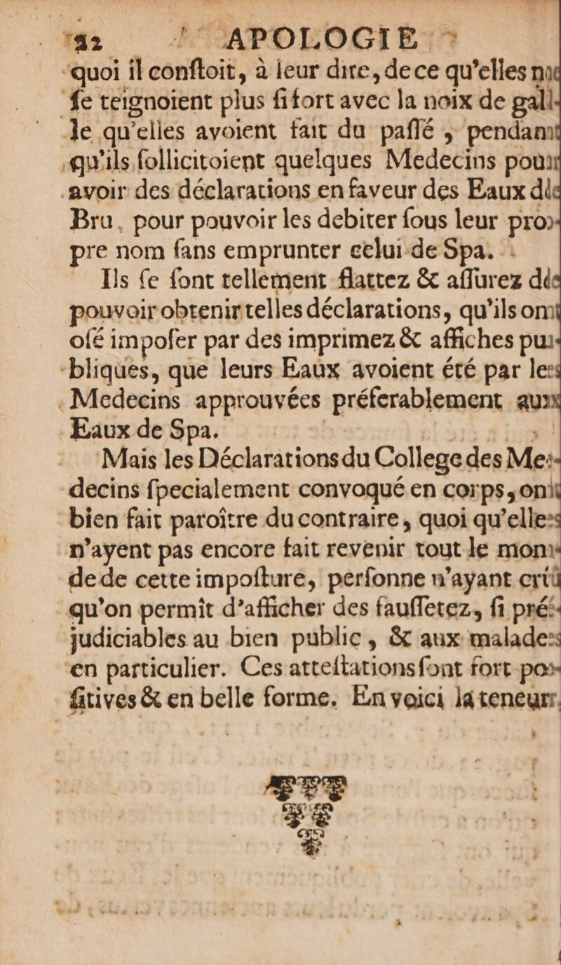 ‘42 ?° APOLOGIE ‘quoi il confloit, à leur dire, de ce qu’elles ni “fe teignoient plus fifort avec la noix de gall Je qu'elles avoient fait du pañlé ; pendam qu'ils follicitoient quelques Medecins poui avoir des déclarations en faveur des Eaux di Bru, pour pouvoir les debirer fous leur pro) pre nom fans emprunter celui de Spa. : Ils {e font tellement flattez &amp; affurez dd pouvoir obtenirtelles déclarations, qu'ilsom Ofé impofer par des imprimez &amp; affiches pui -bliques, que leurs Eaux avoient été par le: . Medecins approuvées préferablement au: Eaux de Spa. | » Mais les Déclarations du College des Me: decins fpecialement convoqué en corps on bien fait paroître du contraire, quoi qu’elles n’ayent pas encore fait revenir tout le monw dede cette impofturé, perfonne n’ayant ertü qu'on permit d’afficher des fauffetez, fi prés. judiciables au bien public, &amp; aux malades: en particulier. Ces atteltations font fort po fitives &amp; en belle forme. En voici lateneurr.  HT soû