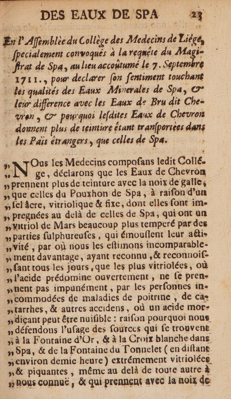 É l'Afimblèe du College des Médecins de Liége, : fpecialement convoqués à la regaéte du Magi- . ffrat de Spa, au lieu accodtumé le 7. Septembre . a711., pour declarer fon fentiment touchant + des qualités des Eaux Miserales de Spa &gt; C* * deur difference avec les Eaux de Bru dit Che- © qren, &amp; peurquoi lefdites Eaux de Chevron … dounent plus de teinture étant tranfporsees dans des Païs étrangers, que celles de Spa. p Nos les Medecins compofans ledit Collé. ri ge, déclarons que les Eaux de Chevron “prennent plus de teinture avec la noix de paille, Que celles da Pouxhon de Spa, à raifon d’un 5 fel âcre, vitriolique &amp; fixe, dont elles font ime 5 pregnées au delà de celles de Spa, qui ont un »Vitriol de Mars beaucoup plus temperé par des W parties fulphureufes, qui émouflent leur aélis vité, par où nous les eflimons incomparable- ment davantage, ayant reconnu ,&amp; reconnoif- nant tous les jours ,que les plus vitriolées, où »l'acide prédomine ouvertement, ne fe pren- #nent pas impunément , par les perfonnes in- »commadées de maladies de poitrine, de cas ntarrhes, &amp; autres accidens, où un acide mor- »diçant peut être nuifible : raifon pourquoi nous, n défendons l’ufage des fources qui fe trouvent 5 à la Fontaine d'Or, &amp; à la Croix blanche dans. y» Spa, &amp; de la Fontaine du Tonnelet (en diftant. environ demie heure) extrémement vitriolées, #&amp; piquantes , même au delà de toute autre à # nous connué, &amp; qui prennent avec la noix de