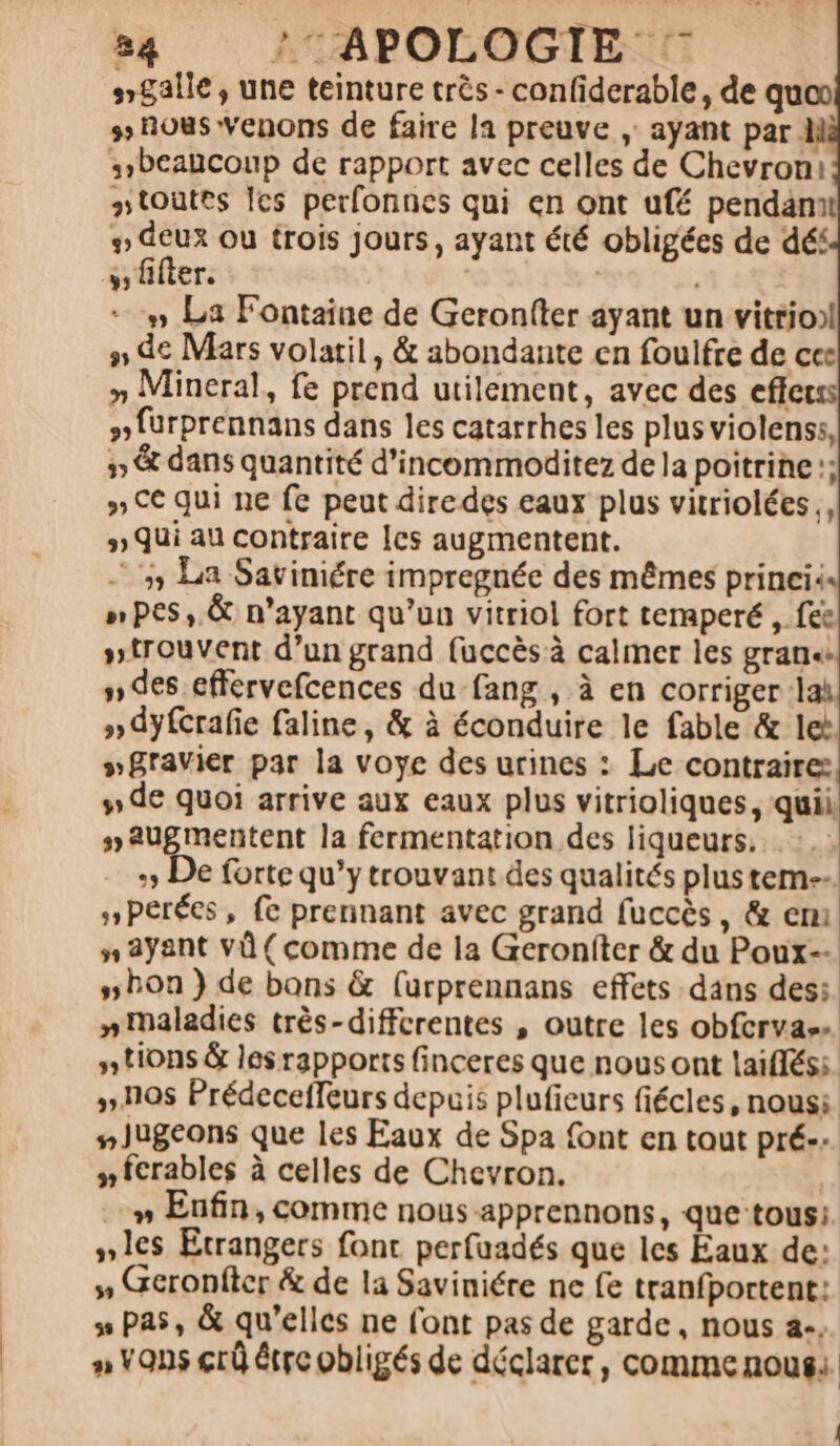 &gt; !APOLOGIE s$alle, une teinture très - confiderable, de quon 3» nous venons de faire la preuve , ayant par M beaucoup de rapport avec celles de Chevroni toutes Îes perfonnes qui en ont ufé pendamt # deux ou trois jours, ayant été obligées de déf ss fifter. | | #» La Fontaine de Geronfter ayant un vitrioil 7 de Mars volatil, &amp; abondante en foulfre de ces »n Mineral, fe prend utilement, avec des efferss #furprennans dans les catarrhes les plus violenss, 3 &amp; dans quantité d’incommoditez de la poitrine :; » CE qui ne fe peut diredes eaux plus vitriolées., # Qui au contraire [cs augmentent. ‘5 La Savimére impregnée des mêmes princiis »pes, &amp; n'ayant qu’un vitriol fort temperé , fee »trouvent d’un grand fuccès à calmer les gran des effervefcences du fang , à en corriger lah » dyfcrafie faline, &amp; à éconduire le fable &amp; le »Bravier par la voye des urines : Le contraire: #» de quoi arrive aux eaux plus vitrioliques, quil #augmentent la fermentation des liqueurs... :: + De forte qu'y trouvant des qualités plus tem. »Perées, fe prennant avec grand fuccès, &amp; em n ayant vi {comme de la Geroniter &amp; du Poux-- bon } de bons &amp; (urprennans effets dans desi. niMaladies très-diffcrentes , outre les obfcrvass # tions &amp; les rapports finceres que nous ont laifléss. ».10s Prédecefleurs depuis plufieurs fiécles, nous: #Jugeons que les Eaux de Spa font en tout pré. y fcrables à celles de Chevron. » Enfin, comme nous apprennons, que-tous: »1es Etrangers fonc perfuadés que les Eaux de: » Geronfter &amp; de la Saviniére ne fe tranfportent: » Pas, &amp; qu’elles ne font pas de garde, nous 4., An Vans crû étre obligés de déclarer, comme nous |