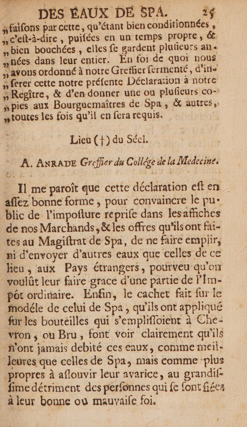 sfaifons par cette, qu’étant bien conditionnées Ac'eft-à-dire , puifées en un temps Propre, &amp;. bien bouchées , elles fe gardent pluticurs an ynécs dans leur entier. En foi de quoi nous avous ordonné à notre Greffier fermenté, d'in à ferer cette notre préfente Déclaration à notre sRegître, &amp; d’en donner une ou plufieurs co- npies aux Bourgucmaîtres de Spa, &amp; autres: ntoutes les fois qu’il en fera requis. Lieu (+) du Sécl. + A. ANRADE Greffer du Collége de la Medecine, Il me paroît que cette déclaration eften aflez bonne forme ; pour convaincre le pu* blic de l'impofture reprife dans lesaffñiches de nos Marchands, &amp; les offres qu'ils ont fai- tes au Magiftrat de Spa, de ne faire empiir, pi d'envoyer d’autres eaux que celles de ce heu, aux Pays étrangers, pourveu qu’on voulût leur faire grace d’une partie de fm- Pôt ordinaire. Enfin, le cachet fait fur le modéle de celui de Spa, qu’ils ont appliqué fur les bouteilles qui s’emplifloient à Che- von ,; ou Bru, font voir clairement qu'ils Mont jamais debité ces eaux, comme meil- Jeures que celles de Spa, mais comme ‘plus propres à aflouvir leur avarice, au grandife fime détriment des perfonnes qui fe font fécs Aleur bonne où mauvaile foi.