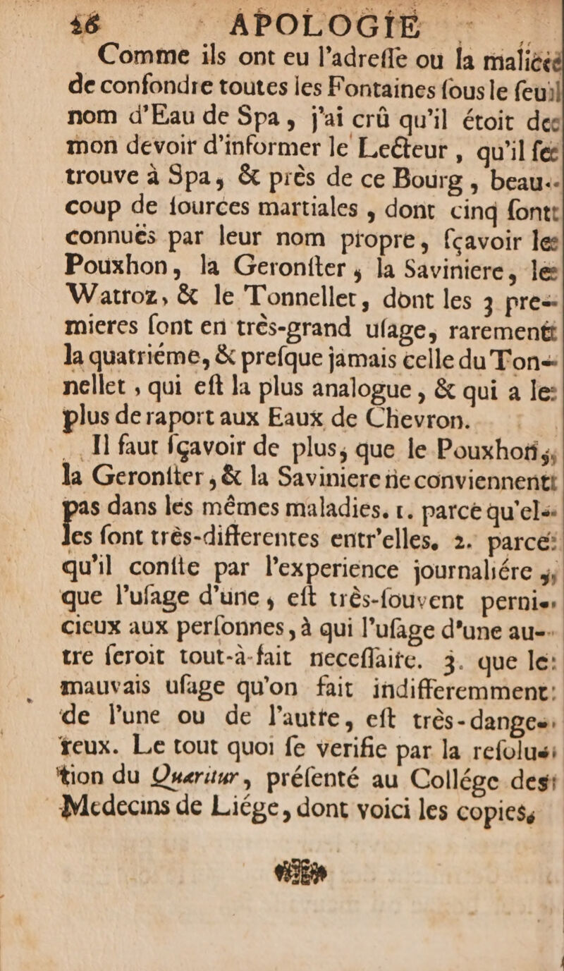 PAPOLOOGMENS Comme ils ont eu l’adrefle ou la maliéeé de confondre toutes les Fontaines fous le feuil nom d'Eau de Spa, j'ai crû qu’il étoit des mon devoir d'informer le Leéteur , qu'il fes trouve à Spa, &amp; près de ce Bourg , beau. coup de fources martiales , dont cinq fontt connues par leur nom propre, fcavoir les Pouxhon, la Geroniter ; la Saviniere, les Watroz, &amp; le Tonneller, dont les 3 pres: mieres font en très-prand ufage, rarementt la quatriéme, &amp; prefque jamais celle du Ton nellet ; qui eft la plus analogue , &amp; qui a le: plus de raport aux Eaux de Chevron. … 1 faut fçavoir de plus, que le Pouxhofis, la Geroniter , &amp; la Saviniere ie conviennent pas dans les mêmes maladies, r. parce qu'els: Les font très-differentes entr’elles, 2. parce: qu'il confte par l’experience journaliére 4 que l’ufage d’une, eft très-fouvent pernis cieux aux perfonnes, à qui l’ufage d'une au. tre {croit tout-à-fait neccflaitc. 3. que le: mauvais ufage qu'on fait indifferemment: de lune ou de l’autre, eft très-danges feux. Le tout quoi fe verifie par la refolus: tion du Queruur, prélenté au Collége dest Médecins de Liége, dont voici les copies, En