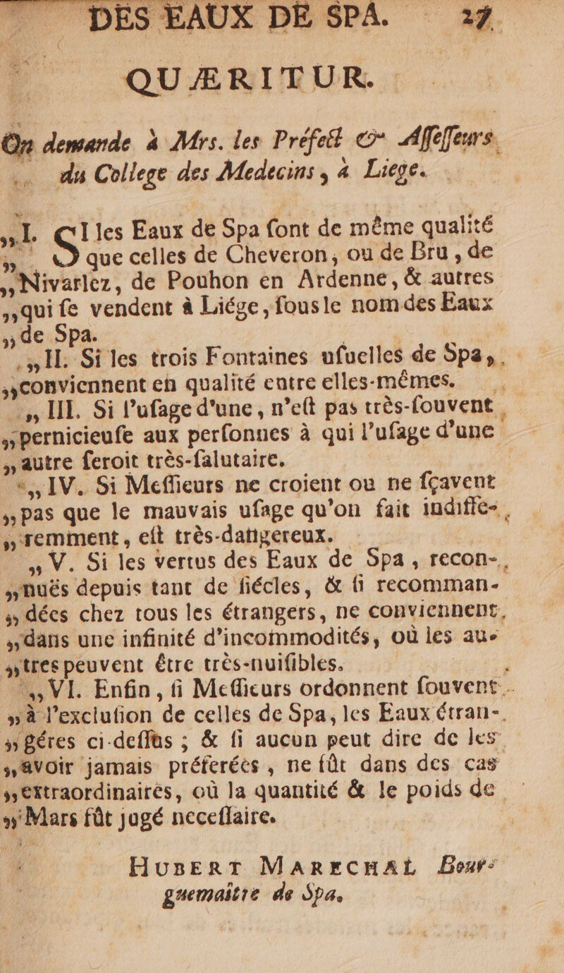 QUÆRITUR On demande à Mrs. les Préfeét © Afifeurs. du College des Medecins, 4 Liege. LATE EL S' les Eaux de Spa font de même qualité “sr que celles de Cheveron, ou de Bru , de ») Nivarlez, de Pouhon en Ardenne, &amp; autres qui fe vendent à Liége, fousle nomdes Eaux 3) de Spa. IL Si les trois Fontaines ufuelles de SP». conviennent eh qualité entre elles-mêmes. …,, HE Si lufage d'une, n’eft pas très-fouvent. »pernicieufe aux perfonnes à qui l’ufage d'une » autre feroit très-falutaire. “IV. Si Meffieurs ne croient où ne fçavent , pas que le mauvais ufage qu’on fait indifié-. »remment , eft très-datigereux. y V. Si les vertus des Eaux de Spa, recon-. nhuës depuis tant de fiécles, à {i recomman- décs chez tous les étrangers, ne conviennent, “dans une infinité d’incommodités, où les aue wires peuvent être très-nuifibles. ; ,, VI Enfin, ñ Mefcurs ordonnent fouvent… »à l’exclufion de celles de Spa, les Eaux étran-. y Béres ci-deffas ; &amp; fi aucun peut dire de les ##VOir jamais préferéès , ne fût dans des cas »Ektraordinairés, où la quantité &amp; le poids de Mars fût jugé neceflaire. HuBErRT MARECHAË Bour: guemaitre de Spa,