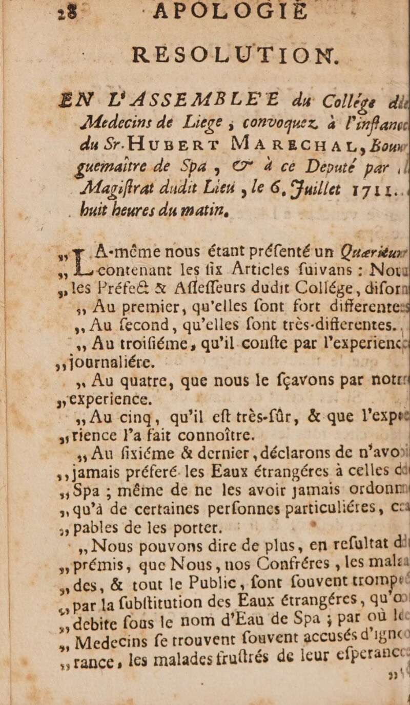 2%, ‘APOLOGIE : RESOLUTION.. EN L'ASSEMBLE'E du Colles di Medecins dé Liege ; convoquer à l'inflans du Sr HuBsEerT MARECHAL, Bou guemaitre de Spa , 7° à ce Député par | Magifirat dudit Lieu ; le 6, Fuillet 1712. . buit heures du matin, TT. A-même nous étant préfenté un Qreriéunt » L-contenant les fix Articles fuivans : Now » les Préfe&amp; &amp; Afleffeurs dudit Collége, diforn Au premier, qu'elles font fort differentes » Au fecond, qu’elles font très-diferentes., - Au troifiéme, qu’il.confte par l’experience sslournaliére. | | . \ Au quatre, que nous le fçavons par notrt »€Cxperience. | | à: -,, Au cinq, qu’il eft très-fûr, &amp; que l’expeë stience l’a fait connoître. 5 Au fixiéme &amp; dernier , déclarons de n’avo) jamais préferé. les Eaux étrangéres à celles dû 5 Spa ; mêime de ne les avoir jamais ordonm n qu’à de certaines perfonnes particuliéres, Cta :&gt; pables de les porter. : te. *,, Nous pouvons dire de plus, en refultat di »Prémis, que Nous, nos Confréres , les malea des, &amp; tout le Public, font fouvent tromper » par la fubititution des Eaux étrangéres , quo) , debite fous le nom d'Eau de Spa ; par où léc » Medecins fe trouvent fouvent accusés d'15n€0 rance, les maladesfrufirés de leur cp re » ! |