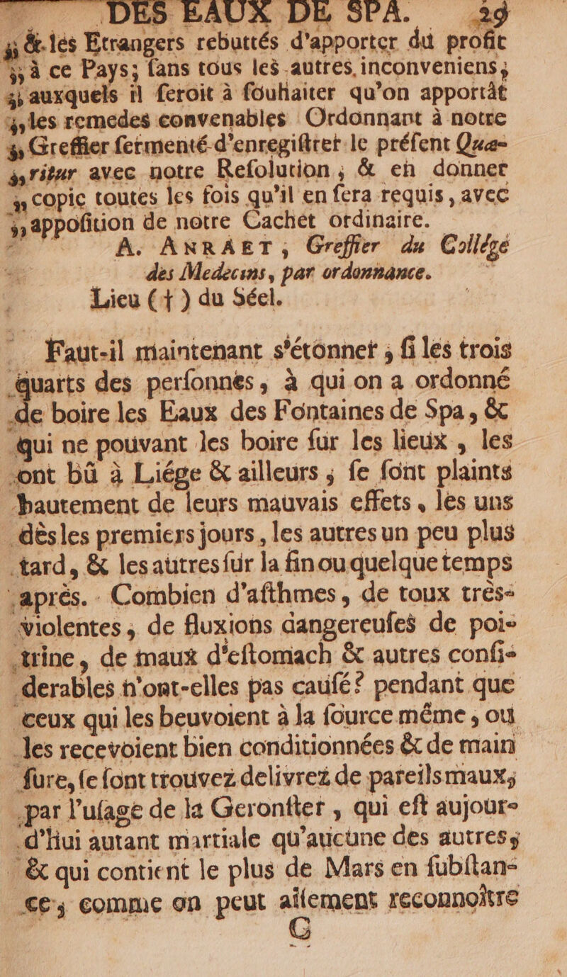 ai &amp;-lés Etrangers rebuttés d'apporter du profit ss ce Pays; fans tous leÿ autres, inconveniens 4 auxquels il feroit à fouhaiter qu’on apportât Yyles remedes convenables Ordonnant à notre # Greffier fermenté d’enregifiret le préfent Quæe- gsritur avec aotre Refolution ; &amp; eh donner mn COpic toutes les fois qu'il en fera requis, avec y appoñition de notre Cachét ordinaire. # | À. ANRAET, Greffier du Collège des Medecins, par ordonnance. Lieu (+ ) du Séel. .… Faut-il maintenant s’étonnet ; fi les trois auarts des perfonnés, à qui on a ordonné 218 les Eaux des Fontaines de Spa, &amp; Qui ne pouvant les boire fur les lieux , les ont bû à Liége &amp; ailleurs ; fe font plaints “hautement de leurs mauvais effets, les uns _ dèsles premiers jours, les autres un peu plus tard, &amp; lesautresfur la finouquelque temps aprés. . Combien d’afthmes, de toux très- violentes , de fluxions dangereufes de poi- trine, de inaux d'eftomach &amp; autres confi derables h'ont-elles pas caufé? pendant que ceux qui les beuvoient à la fource même ; où les recevoient bien conditionnées &amp;t de main füre, (e font trouvez delivreé de pareilsmaux; par l’ufage de la Geronfier , qui eft aujour- .d’hui autant martiale qu'aucune des autress . &amp; qui contient le plus de Mars en fubilan- €£; comme on peut ERNER reconnoitre