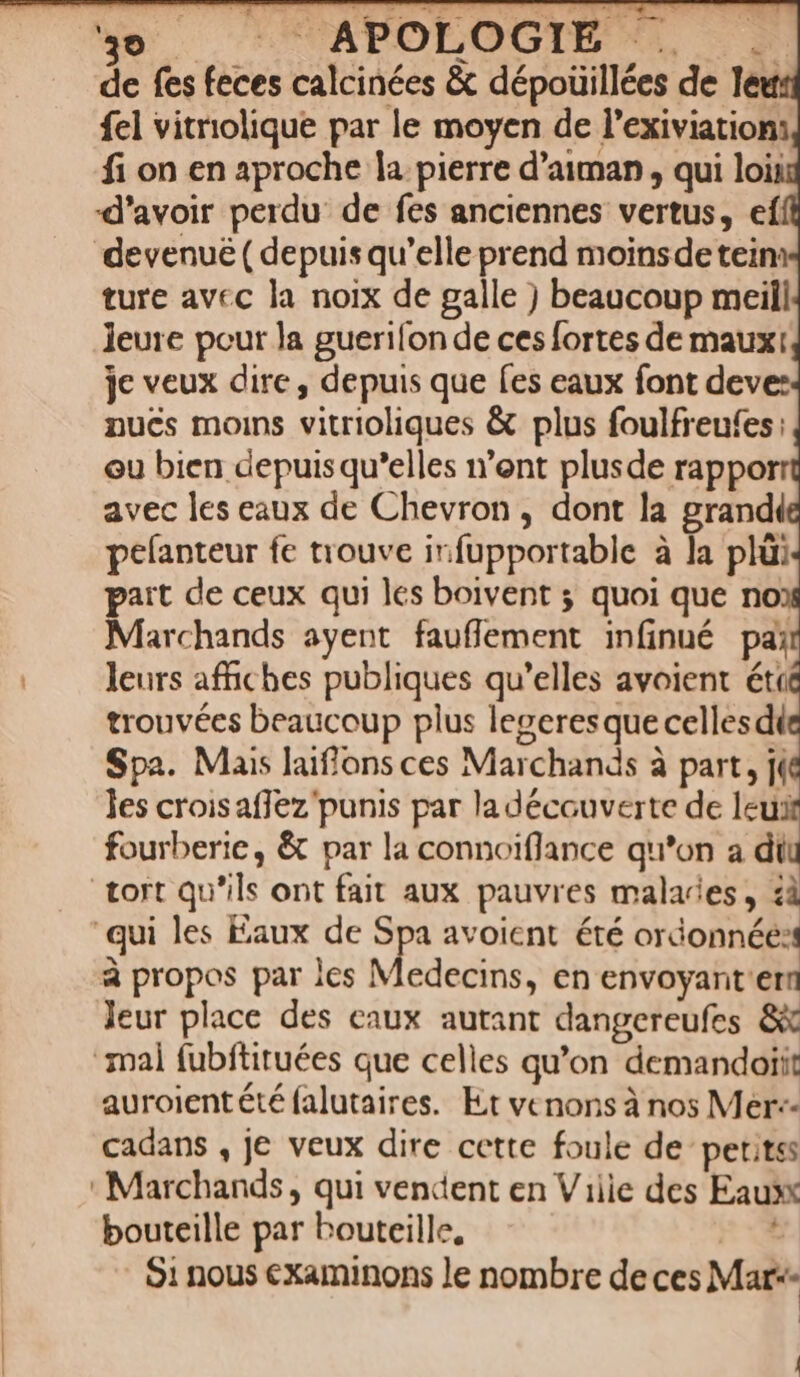 ‘yo APOLOGIE . : de fes feces calcinées &amp; dépoüillées de leu {el vitriolique par le moyen de l’exiviations fi on en aproche la pierre d’aiman , qui lois d’avoir perdu de fes anciennes vertus, ef devenuë ( depuis qu’elle prend moins de teim ture avec la noix de galle ) beaucoup meill leure pour la guerifon de ces fortes de mauxt je veux dire, depuis que fes eaux font deve: nucs moins vitrioliques &amp; plus foulfreufes: eu bien depuis qu’elles n’ont plusde rappor avec les eaux de Chevron, dont la grandi pefanteur fe trouve infupportable à la plü paït de ceux qui les boivent ; quoi que noi Marchands ayent fauflement infinué pai leurs affiches publiques qu’elles avoient éti trouvées beaucoup plus legeres que celles di Spa. Mais Jaiflons ces Marchands à part, j(@ les croisaflez'punis par la découverte de leu fourberie, &amp; par la connoiflance qu’on a dil tort qu'ils ont fait aux pauvres malades, 4à qui les Eaux de Spa avoient été ordonnée: à propos par les Medecins, en envoyant'em Jeur place des eaux autant dangereufes 8x mal fubftituées que celles qu’on demandoiit auroientété falutaires. Et venons à nos Mer: cadans , je veux dire cette foule de petitss : Marchands, qui vendent en Viiie des Eaux bouteille par bouteille, 91 nous examinons le nombre deces Mar*- |