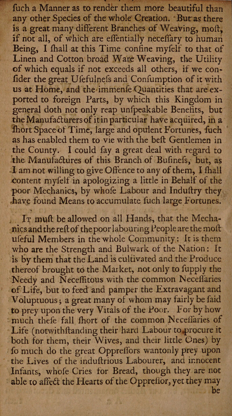 : fore Sales we of the whole’ Creation. “But‘as there _ _ is a great many different Branches of Weaving, moft; if not all, of which are effentially neceffary to human Being, I fhall.at this Time confine myfelf to that of Linen and Cotton broad Waté Weaving, the Utility of which equals if not exceeds all others, if we con- _ fider the great Ufefulnefs and Confumption of it with | _ us at Home, and the:immenfe Quantities that are! ex- ported to foreign Parts, by which this Kingdom in — - general doth not only reap unfpeakable Benefits, but — the Manufacturers of itin particular have acquired, ina — - fhort Space of Time; large and opulent Fortunes, fuch © as has enabled them to vie with the beft Gentlemen in the County. I could fay a great deal with regard to ‘tthe Manufa@tures of this Branch of Bufinefs, but, as -L am not. willing to give Offence to any of them, I fhall content myfelf in apologizing a little in Behalf of the poor Mechanics, by whofe Labour and Induftry they... } aoe found Means to accumulate fuch large, Fortunes. © Tr muft be allowed on all ie that the Viehan Bice andthe reft of thepoor labouring g People are the moft ufeful Members in the whole Community: It is them _who are the Strength and Bulwark of the Nation: It ‘is by them that the Land is cultivated and the Produce thereof brought td the Market, not only to fupply the Needy and Neceffitous with the common Neceflaries of Life, but to feed and pamper the Extravagant and Voluptuous; a great many of whom may fairly be faid _ _to prey upon the very Vitals of the Poor. Forbyhow — -much thefe fall fhort of the common Neceilaries of — ‘ Life (notwithftanding their hard Labour toyprocure it both for them, their Wives, and their little Ones) by _/ fo much do the great Oppreffors wantonly prey upon ~-the Lives of the induftrious Labourer, and innocent “Infants, whofe Cries for Bread, though they are not - able to affeét the Hearts of the Oppredior, yet they a, ! | : | Sy ie