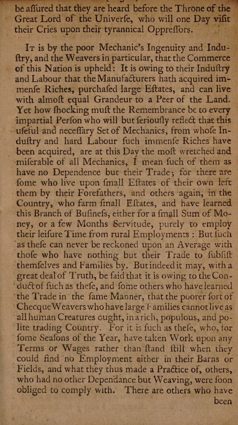 - Great Lord Or the Univerfe, who will one Day Se ~ thei Cri ies upon their tyrannical Oppreffors. Ir is by the poor Mechanic’s Ingenuity and rade ftry, and the Weavers in particular, that the Commerce — of this Nation is upheld: It is owing to their Induftry and Labour that the Manufacturers hath acquired im~ menfe Riches, purchafed large Eftates, and can live with almoft equal Grandeur to a Peer of the Land. Yet how fhocking muft the Remembrance be to every — impartial Perfon who will but ferioufly reflect that this -afeful and neceffary Set of Mechanics, from whofe In- duftry and hard Labour fuch immenfe Riches have _ been acquired, are at this Day the moft wretched and -‘miferable of all Mechanics, I mean fuch of them as have no Dependence but their Trade, for there are fome who live upon fmall Eftates of ‘their own feft_ them by their F orefathers, and others again, tm the Country, who farm fmall Eftates, and have learned this Branch of Bufinefs, either for a fmall Sum of Mo- ney, or afew Months Servitude, purely to employ their leifure Time from rural Employ ments : But tuch ‘as thefe can never be reckoned upon an Average with thofe who have nothing but their Trade to fubat themfelves and Families by. Butindeedit may, witha ereat dealof ‘Truth, be faid that it is owing to the Con- “ductof fuchas thefe, and fome others who have learned ‘the Trade in the fame Manner, that the poorer fort of Checque Weavers who have large | amilies cannot liveas all human Creatures ought, inarich, populous, a po- lite trading Country. For itis fuch as thefe, who, for ‘fome Seafons of the Year, have taken Work upon any Terms or Wages rather than ftand ftill when they could find ‘no ‘Employment either in their Barns or ‘Fields, and what they thus made a Practice of, others, ~who had no other Dependance but Weaving, were foon obliged to Pay with. There are others who have | been