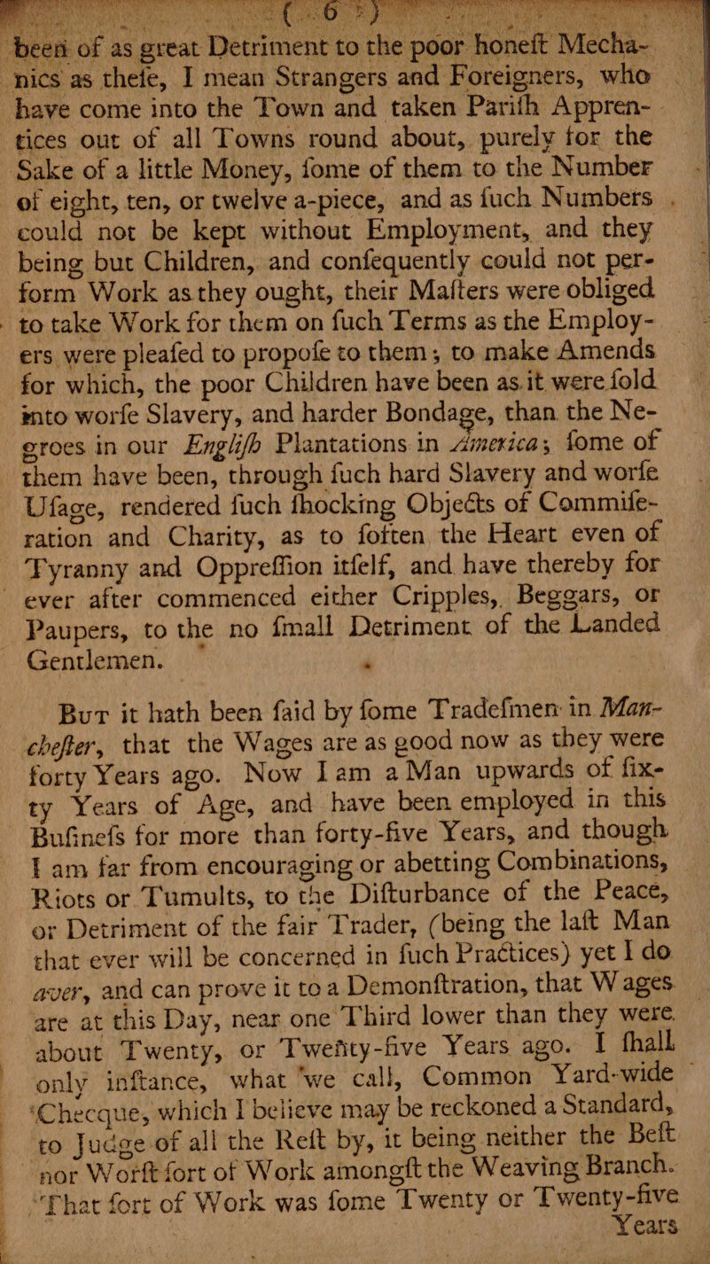 : Re Ci) etd a en of as great Detrim kes Hes ent tothe poor honeft Mecha- | have come into the Town and taken Parith Appren- - Sake of a little Money, fome of them to the Number of eight, ten, or twelve a-piece, and as fuch Numbers . could not be kept without Employment, and they being but Children, and confequently could not per- form Work asthey ought, their Mafters were obliged. ers were pleafed to propofe to them; to make Amends for which, the poor Children have been as it were fold into worfe Slavery, and harder Bondage, than. the Ne- groes in our Englifh Plantations in America, fome of them have been, through fuch hard Slavery and worfe Ufage, rendered fuch fhocking Objects of Commife- ration and Charity, as to fotten the Heart even of ever after commenced either Cripples, Beggars, or Paupers, to the no fmall Detriment of the Landed Gentlemen. * Bur it hath been faid by fome Tradefimen in Man- chefter, that the Wages are as good now as they were forty Years ago. Now Iam a Man upwards of fix- BuGinefs for more than forty-five Years, and though I am far from encouraging or abetting Combinations, Riots or Tumults, to the Difturbance of the Peace, or Detriment of the fair Trader, (being the laft Man shat ever will be concerned in fuch Praétices) yet I do aver, and can prove it toa Demonftration, that W ages. are at this Day, near one Third lower than they were about Twenty, or Twefity-five Years ago. I fhall only inftance, what ‘we call, Common Yard-wide ~ ‘Checque, which I believe may be reckoned a Standard, to Judge of all the Reft by, it being neither the Belt Years.