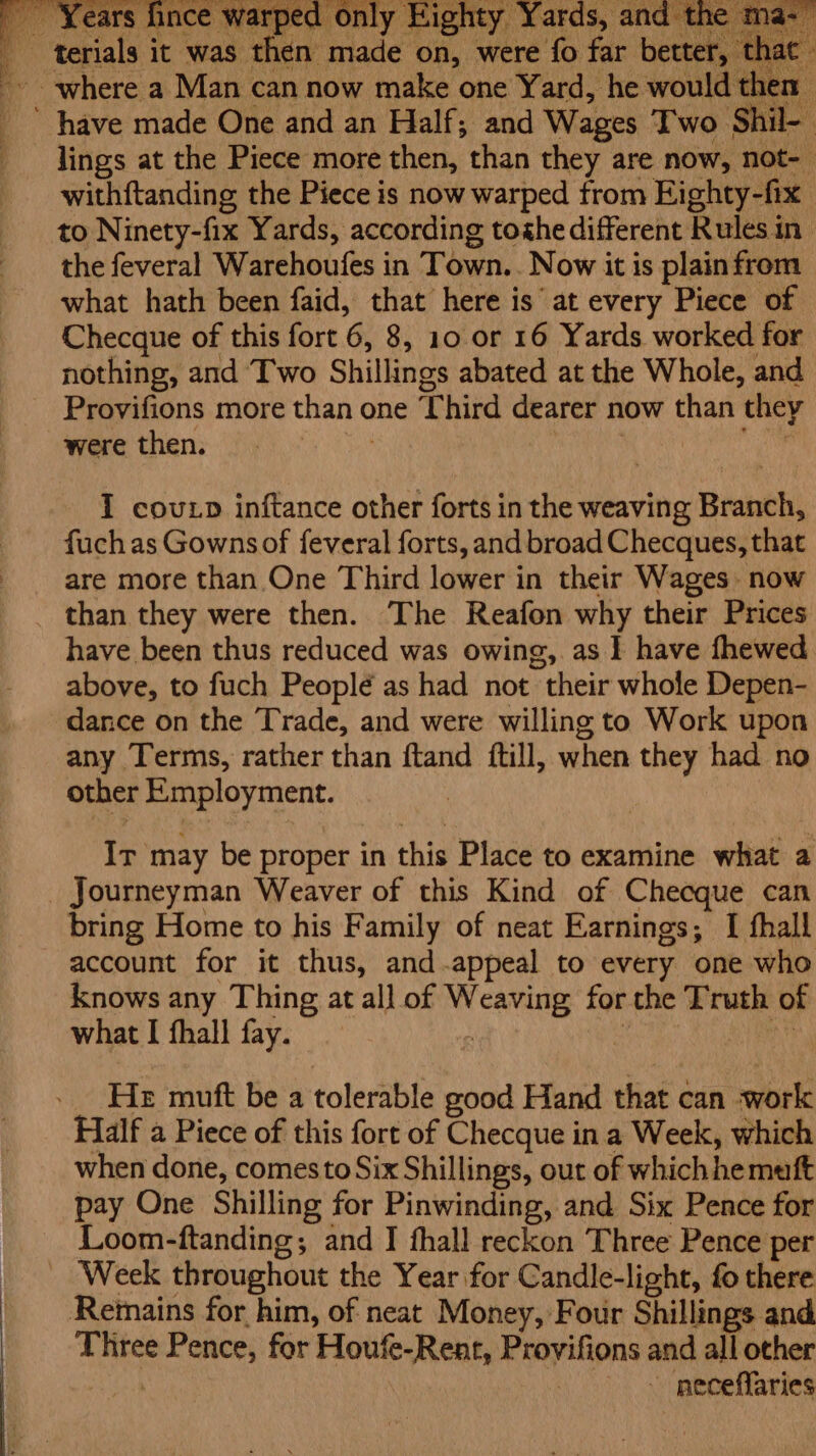 Years fince warps Eighty Yards, and t terials it was then made on, were fo far better, that where a Man can now make one Yard, he would then ’ have made One and an Half; and Wages Two Shil- lings at the Piece more then, than they are now, not-— withftanding the Piece is now warped from Ejighty-fix to Ninety-fix Yards, according toghe different Rules in the feveral Warehoufes in Town... Now it is plainfrom what hath been faid, that here is at every Piece of Checque of this fort 6, 8, 10 or 16 Yards worked for nothing, and Two Shillings abated at the Whole, and Provifions more than one Third dearer now than they were then. I covuxp inftance other forts in the weaving Branch, fuch as Gownsof feveral forts, and broad Checques, that are more than One Third lower in their Wages now than they were then. The Reafon why their Prices have been thus reduced was owing, as I have fhewed. above, to fuch People as had not their whole Depen- dance on the Trade, and were willing to Work upon any Terms, rather than ftand ftill, when they had no other Employment. Ir may be proper in this Place to examine what a Journeyman Weaver of this Kind of Checque can bring Home to his Family of neat Earnings; I thall account for it thus, and.appeal to every one who knows any Thing at all of Weaving for the Truth of what I fhall fay. : : ars He muft be a tolerable good Hand that can -work Half a Piece of this fort of Checque ina Week, which when done, comesto Six Shillings, out of whichhemutft pay One Shilling for Pinwinding, and Six Pence for Loom-ftanding; and IJ fhall reckon Three Pence per - Week throughout the Year for Candle-light, fo there Remains for him, of neat Money, Four Shillings and Three Pence, for Houfe-Rent, Provifions and all other | - pneceffaries