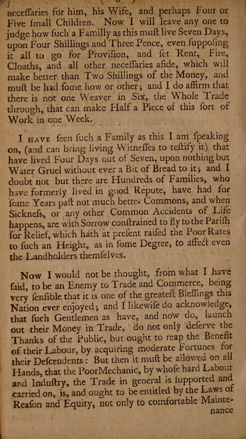 we ¥ i t sh i Hea ark io 3 \ ST oe ER ERTS sy PORTO ig TAC RR RPRL MSN MUD i cae ~ neceffaries for him, his Wife, ‘and perhaps Four or Five {mall Children. Now I will ‘leave any one to judge how fuch a Familly as this muft live Seven Days, upon Four Shillings and Three Pence, even fuppofing it all to go for Provifion, and fet Rent, Fire, -Cloaths, and, all other neceffaries afide, which will make better than Two Shillings of the Money, and muft be had fome how or other; and I do affirm that there is not one Weaver in Six, the Whole Trade | through, that can make Half a Piece of this fort of ~ Work in ene Week. ' I nave feen fuch a Family as this I ani {peaking on, (and can bring living Witneffes to teftify it) that have lived Four Days out of Seven, upon nothing but Water Gruel without ever a Bit of Bread to it; and I doubt not but there are Hundreds of Families, who have formerly lived in good Repute, have had for fome Years paft not much bettey Commons, and when Sicknefs, or any other Common Accidents of Life _ happens, are with Sorrow conftrained to fly tothe Parith for Relief, which hath at prefent raifed the Poor Rates to fach an Height, as in fome Degree, to affect even the Landholders themfelves. | Now I would not be thought, from what I have faid, to be an Enemy to Trade and Commerce, being very fenfible that it 1s one of the greateit Bleflings this Nation ever enjoyed; and I likewife do acknowledge, that fuch Gentlemen as have, and now do, launch out their Money in Trade,’ do hot only deferve the ‘Thanks of the Public, but ought to reap the Benefit of their Labour, by acquiring moderate Fortunes for their Defcendents: But then it muft be allowed on all | Hands, that the PoorMechanic, by whofe hard Labour and Induftry, the Trade in general is fupported and carried on, is, and ought to be entitled by the Laws of Reafon and Equity, not only to comfortable Mainte- ‘i, nance \