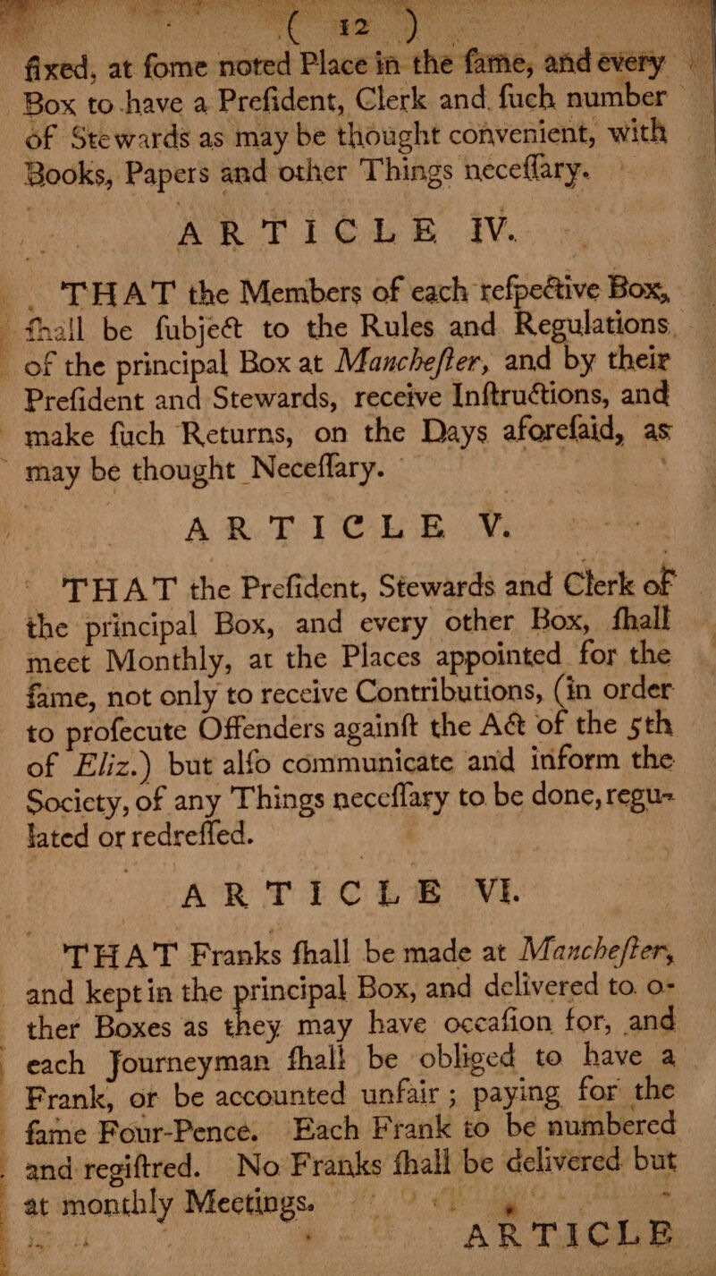 Be eS RMB eC AN GRR Se ART Aap ae pr fixed, at fome noted Place in the fame, and every Box to-have a Prefident, Clerk and. fuch number — of Stewards as may be thought convenient, with | Books, Papers and other Things neceflary. ARTICLE WV. _. ‘THAT the Members of each tefpeive Box, _ —fhall be fubjeé&amp; to the Rules and Regulations, — of the principal Box at Manchefter, and by their Prefident and Stewards, receive Inftructions, and make fuch Returns, on the Days aforefaid, as ~ may be thought Neceflary. AR Tl CL B iv _ THAT the Prefident, Stewards and Clerk of — the principal Box, and every other Box, ‘hall meet Monthly, at the Places appointed for the fame, not only to receive Contributions, (in order to profecute Offenders againft the Aé&amp; of the sth — of Eliz.) but alfo communicate and inform the Socicty, of any Things neceflary to. be done, regu fated or redreffed. . | 3 ARTICLE VLE THAT Franks fhall be made at Manchefter, and keptin the principal Box, and delivered to. o- _ ther Boxes as they may have occafion for, and each Journeyman fhali be ‘obliged to have a. Frank, or be accounted unfair ; paying for the fame Four-Pence. Each Frank to be numbered and regiftred. No Franks fhall be delivered but bac dmonchly Meetinse:! 70°9 &lt;gg + hee a. -