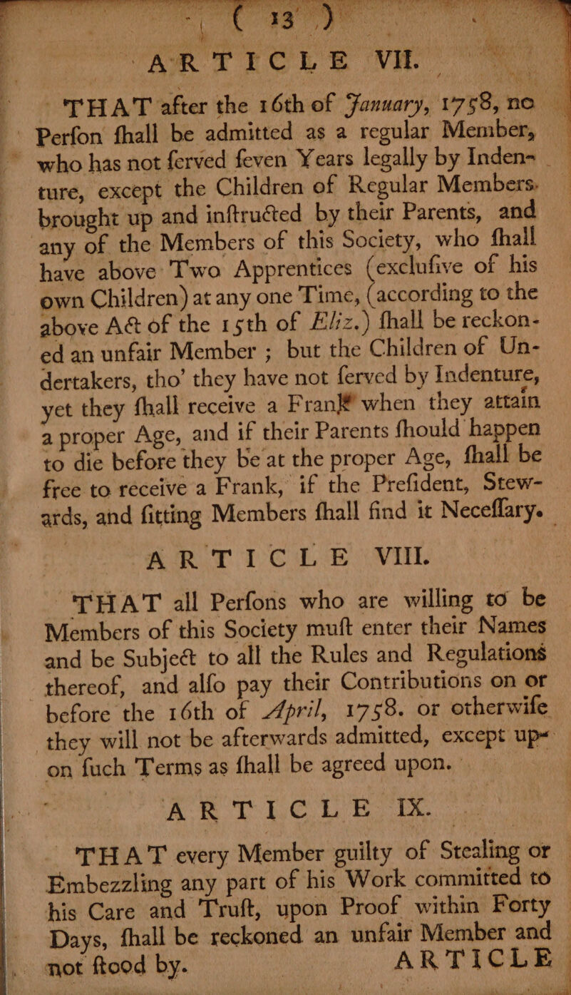 / oh 82a Min gty eae JU Nish § ite my Oi aM 7N, 4 i i. 4 bs 7 Puy: k ‘ 7 “je whe ys ‘ a ‘ \ ; cn Sy ae fas ‘ i321 Cae 3 mn ; erat pata’ ry 5 Na : . ; we 4 X r i PALS j 14-7 PL } RR TLCL &amp; VA ; : ‘ eal pod Lh es iy ‘ 1 MS ' rd Steal ie 4 THAT after the 16th of January, 1758, ne - Perfon fhall be admitted as a regular Member, * who has not ferved feven Years legally by Inden- ture, except the Children of Regular Members: _ brought up and inftructed by their Parents, and any of the Members of this Society, who thall have above Two Apprentices (exclufive of his own Children) at any one Time, (according to the above Act of the 1 sth of Eliz.) fhall be reckon- ed an unfair Member ; but the Children of Un- dertakers, tho’ they have not ferved by Indenture, yet they fhall receive a Fran® when they attain a proper Age, and if their Parents fhould happen to die before they be at the proper Age, fhall be free to receive a Frank, if the Prefident, Stew- ards, and fitting Members fhall find it Neceflary. QT iC hh vith THAT all Perfons who are willing to be _ Members of this Society muft enter their Names and be Subject to all the Rules and Regulations thereof, and alfo pay their Contributions on or before the 16th of April, 1758. or otherwife they will not be afterwards admitted, except up on fuch Terms as fhall be agreed upon. | Yee EG nga te oly By Oa be THAT every Member guilty of Stealing or : Embezzling any part of his Work committed to — his Care and Truft, upon Proof within Forty — Days, fhall be reckoned an unfair Member and . mot ftood by. ARTICLE.