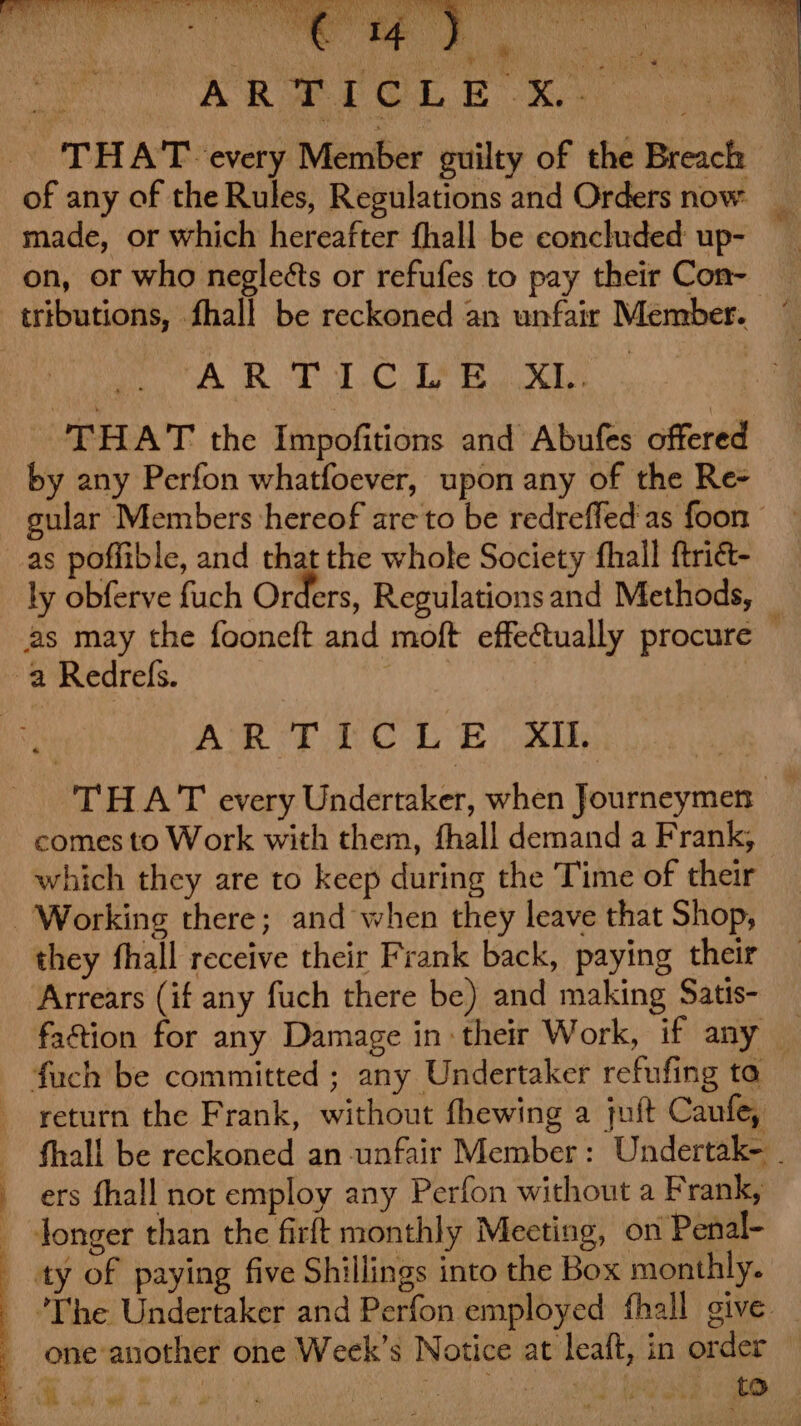 es a, ae | | . aie Aaah etn ‘ ‘ = , e -_ 'THA'T every Member guilty of the Breach of any of the Rules, Regulations and Orders now. _ on, or who negleéts or refufes to pay their Con- CO BROT CLP ES a es THAT the Impofitions and Abufes offered by any Perfon whatfoever, upon any of the Re- as poffible, and that the whole Society fhall ftrict- ly obferve fuch Orders, Regulations and Methods, | ATL eit ee THAT every Undertaker, when Journeymen _ comes to Work with them, fhall demand a Frank, which they are to keep during the Time of their they fhall receive their Frank back, paying their Arrears (if any fuch there be) and making Satis- faction for any Damage in: their Work, if any _ return the Frank, without fhewing a juft Caufe, fhall be reckoned an unfair Member: Undertak- - ers fhall not employ any Perfon without a Frank, ‘The Undertaker and Perfon employed fhall give _ one another one Week’s Notice at leaft, in order , Se he Re ret to