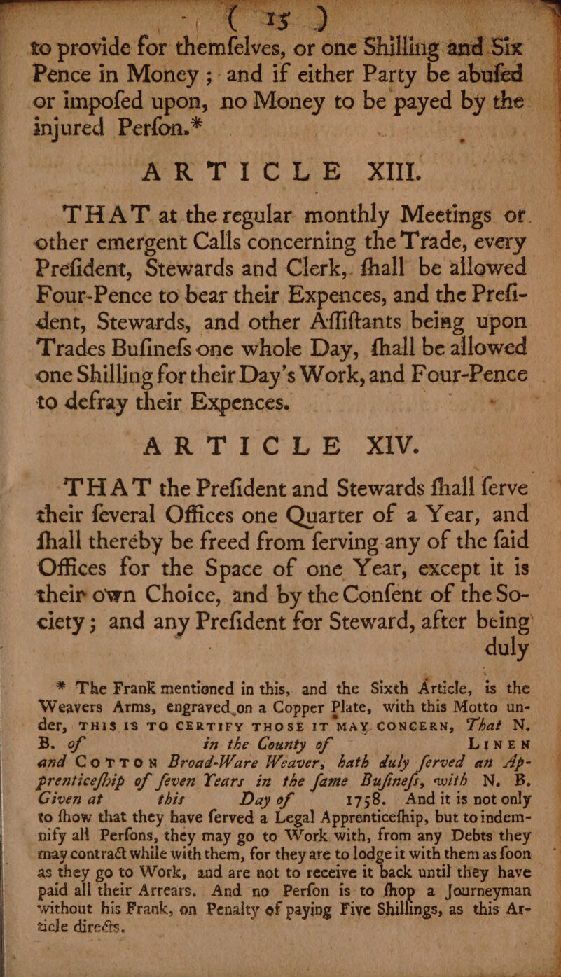 Pence in Money ; and if either Party be abufed or impofed upon, no vaste to be cdi by the ‘ Ki. injured Perfon.* THAT at the sae monthly Mestaath of. other emergent Calls concerning the Trade, every Prefident, Stewards and Clerk,. thall be allowed Four-Pence to bear their Expences, and the Prefi- dent, Stewards, and other Affiftants being upon Trades Bufinefs one whole Day, fhall be allowed one Shilling for their Day’s Work, and Four-Pence _ to qetsey their Expences. __ ae “AR TICLE Xiv. THAT the Prefident and Stewards fhall ferve — their feveral Offices one Quarter of a Year, and fhall thereby be freed from ferving any of the faid Offices for the Space of one Year, except it is their own Choice, and by the Confent of the So- ciety; and any Pichon for Steward, after ne 7 y * The Frank mentioned in this, and the Sixth ais. is the Weavers Arms, engraved.on a Copper Plate, with this Motto un- der, THI$ 18 TO CERTIFY THOSE IT MAY. CONCERN, That N. B. of in the County of LINEN | and Corton Broad-Ware Weaver, hath duly ferved an Ap- { prenticefhip of feven ou in the fame Bufinefs, with N. B. Given at this Day of 1758. Anditisnotonly — to fhow that they have ferved a a tial Apprenticefhip, but toindem- nify all Perfons, they may go to Work with, from any Debts they may contract while with them, for theyare to lodge i itwiththemasfoon ~ as they go to Work, aad are not to receive it back until they have — | paid all their Arrears, And no Perfon is to fhop a Journeyman without his Frank, on Penalty of paying Five Shillings, as this Ar- ticle directs.