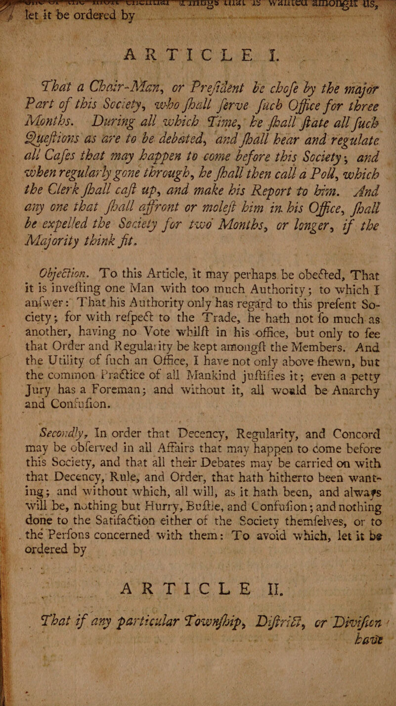 ie RED ECL Ol te a _ That a Choir-Mon, or Prefident be chofe by the major Part of this Society, who fhall Jerve fach Office for three Months. During all which Time, be feall ate all fuch = when regularly gone through, be hall then call a Poh, which — aiy one that foall affront or moleft him in. bis Office, foal! Oljection. To this Article, it may perhaps be obected, That it is invefting one Man with too much Authority; to which § aniwer: That his Authority only has regard to this prefent So- ciety; for with refpect to the Trade, he hath not fo muchas. another, having no Vote whilft in his office, but only to fee that Order and Regularity be kept amongft the Members. And — the Utility of fuch an Office, I have not only above fhewn, but the common Prattice of all Mankind juftifes it; even a petty Secondly, In order that Decency, Regularity, and Concord : may be oblerved in all Affairs that may happen to come before this Society, and that all their Debates may be carried on with ing; and without which, all will, as it hath been, and always — will be, nothing but Hurry, Buftle, and Confufion; and nothing ~ done to the Satifaétion either of the Society themfelves, or to / e* on ena Te tee _ That if any particular Townfbip, Diftrif, or Divifien »