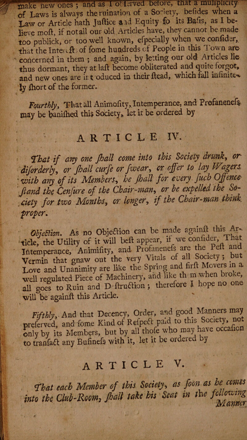 heabals DaBs ata Wah 5 is always | Article ha of Law jon of a Society, befides when a — , Law or. - aid Equity fo its Bafis, as I be- — lieve moft, if not all our old Articles have, they cannot be made. — F f00 publick, or too well known, efpecially when we confider,. ’ -_. that the Inter ft: of fome hundreds of People in this Town are concerned in them ; and again, by letting our old Articles lie thus dormant, they at laft become obliterated and quite forgot, _. and new ones are irt oduced in their ftead, which fall infinites a Fourthly, That all Animofity, Intemperance, and Profanenels may be banifhed this Society, let it be ordered by Be hearse AMR Leb TVs | Chat if any one foall come into this Society drunk, or “diferderly, or fhail curfe or fwear, or offer to lay Wagers ‘ qvith any of its Members, he shall for every fuch Offence | fland the Cenfure of the Chair-man, or be expelled the So- ciety for two Months, or longer, if the Chair-man think, vpropere | t hyett gig Objeétion. As no Objection can be made againft this Ar-. ‘ticle, the Utility of it will beft appear, if we confider, That. -* Jntemperance, Animifity, and. Profanenefs are the Peft and - Vermin that gnaw out the very Vitals of all Society; but | a Oe ee > or = \ : pee ae é Love and Unanimity are like the Spring and firft Movers in 4 well regulated Piece of Machinery, and like them when broke, all goes to Ruin and D-ftru@tion ; therefore I hope no one will be againft this Article. | Bechet Fifthly,. And that Decency, Order, and good Manners may preferved, andfome Kind of Refpeét paid to this Society, not only by its Members, but by all thofe who may have occafion ~~ to tranfa&amp; any Bufinefg with it, let it be ordered by : RD OE: Ve Lhat each Member of this Soctety, as foun as be comes -ynto the Club-Room, eal take bis Seat in the following