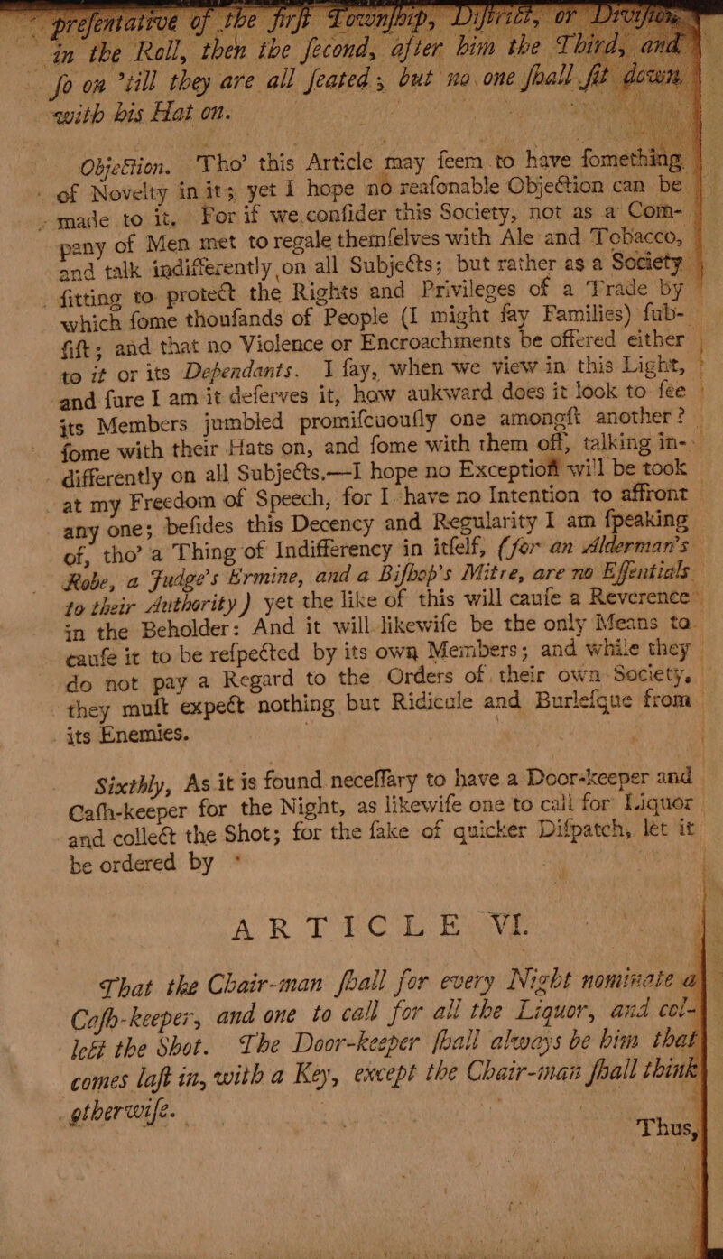 th e fec L ab e fecond, afier bim the ' 1 feated , but no one joall fo on “till they are a with bis Hat on. } Objestion. ir ho’ this Article may iene have fome sie - of Novelty in its yet 1 hope no. reafonable ObjeGtion can be to it or its Defendants. J fay, when we view in this Light, - differently on all Subjects,—I hope no Exceptiofi wi'l be took at my Freedom of Speech, for I have no Intention to affront of, tho’ a Thing of Indifferency in itfelf, (for an Alderman’s Robe, a Fudge’s Ermine, anda Bifbop’s Mitre, are no Effentials in the Beholder: And it will likewife be the only Means ta. caufe it to be refpected by its own Members; and white they - its Enemies. Sixthly, As it is found neceflary to have a Door-keeper and and colleét the Shot; for the fake of quicker Difpatch, let it be ordered by * leit the Shot. The Door-keeper foall always be him that comes laft in, with a Key, except the Chair-inan shall think _ gther wife. tr | | 5
