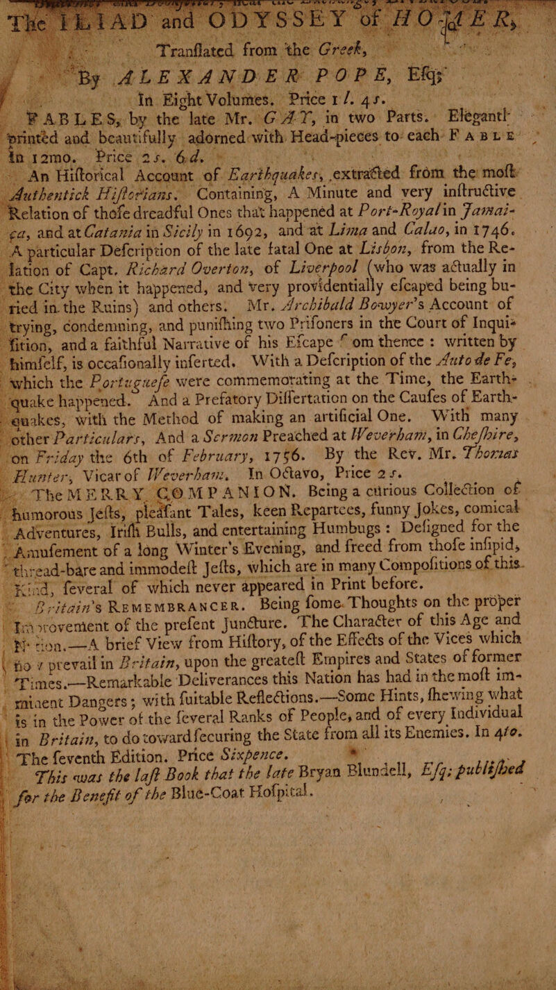 eRe y ! ERs trying, condemning, and punifhing two Prifoners in the Court of Inqui+ fition, and a faithful Narrative of his Efcape om thence : written by » TheMERRY. GOMPANION, Being a curious Collection of umorous Jefts, ce fant Tales, keen Repartees, funny Jokes, comicak Kind, feveral of which never appeared in Print before. ~ Britain's REMEMBRANCER. Being fome. Thoughts on the proper Tmorovemient of the prefent Junéture. The CharaGer of this Age and Pi don.—A brief View from Hiftory, of the Effects of the Vices which ( fo v prevail in Britain, upon the greateft Empires and States of former _ Times.—Remarkable Deliverances this Nation has had in the moft im- _ maiaent Dangers ; with fuitable Reflections. —Some Hints, fhewing what fs in the Power of the feveral Ranks of People; and of every Individual ‘in Britain, to dovowardfecuring the State froma all its Enemies. In 4fo. The feventh Edition. Price Sixpence. » - This was the laft Book that the late Bryan Blundell, E/g; publijbed — fer the Benefit of the Blue-Coat Hofpital. me an %: