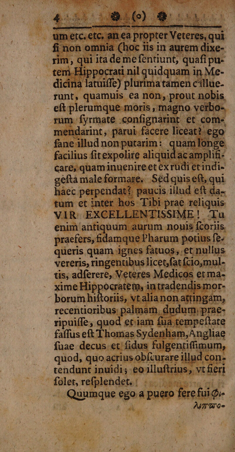 ur etc. etc, an ea propter Veteres, qui fi non omnia (hoc tis in aurem dixe- rim, qui ita deme fentiunt; quafi pu- tem.Hippocrati nil quidquam in Me- dicina latuiffe) plurima tamen cillue- A NSP M. u recentioribus; palmam, dudum, prae- ripuiffe; quod etiam fua tempe/tate faffus eft Thomas Sydenham, Angliae fuae decus et fidus fulgentiffimum, quod, quo acrius obfcurare illud con- cendunt inuídi; eoalluftrius, vt fert folet, refplendet. | Bunk Quumque ego .a puero fere fui Q» | | Ames