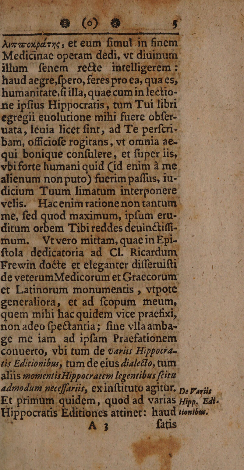 Medicinae opetam dé  ilum fenem fede : haudaeg 'efpero, feres )vr humanitate,fi ilIa, quae cur ne ipfius Hippocratis , t egregii euolutione uata, leuia 24 nt moi WT J^ US ienu seipsos de pO Pat lima t velis. TD j me, fed qu ditum voden e EE Pres met Graecorum Frewin A | de veterumMedicor et Latinorum monur entis ,- vtpote generaliora, et ad fcopum meum, quem mihi hac em vice praefixi,. non adeo fpe&amp;antia;: ; fine vllaamba- ge me iam. i ipfam. Praefationem. conuerto, vbi | tur de caris r Hippotra- dir rd ; tum de eius dialedlo, tum tis Hippocratem legentibus j tiu ; 3s t 453 ex infütuto to