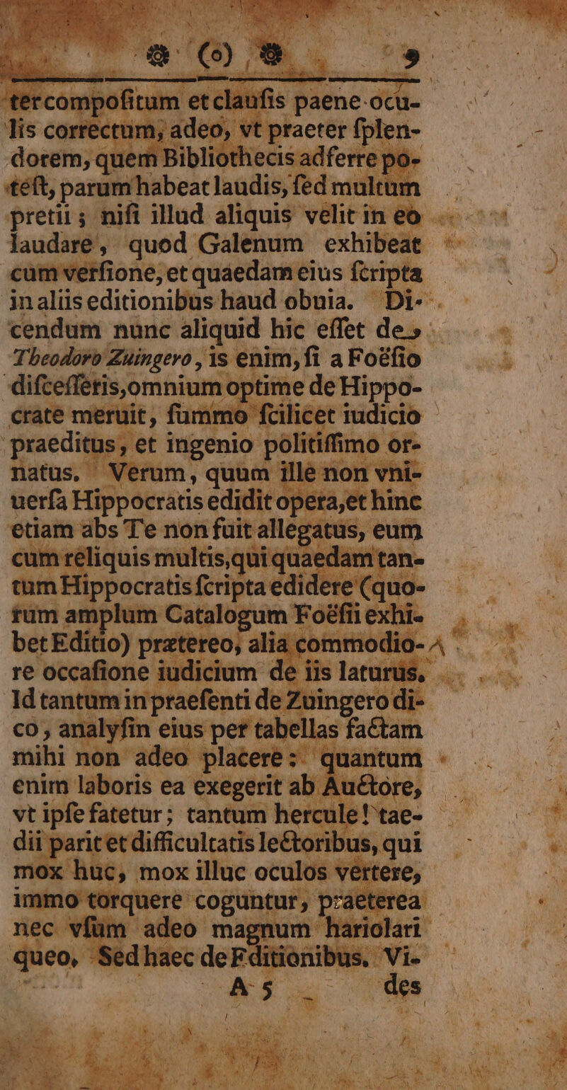 «téft, pestbfibenl andis, fed mult pretii; nifi illud aliquis velitineo ^5 —— laudare, quod Galenum exhibeat ín: JT. cumverfione,etquaedameius ftripta — . — jnalüseditionibus haud obuia. Di-. .— . cendum nunc aliquid hic effet de»... - Tbeodorb Zuingero , 1s enim, fi aFoéfio | difceffetis.omnium: optime de Hippo- crate meruit, fummo fcilicet iudicio praeditus Is, et ingenio politifmo or or. natus. Verum, quum ] non vni- uerfa Hippocratis ediditopet  abs T'e non fuit allegatus, eum réliquis multis,qui quaedam tan à diii Tippocratis fcripta edidere (quo. AN ad rüm am s gen Catalog Miele E in betEditio) pratereo, alia commodio. ed re occafione iudicium de iis latur pe Id tantum inpraefenti de Züingero di Tp co , analyfin eius per tab ^de aei | ^ mihi non adeo placere: qu: si enim laboris ea exegerit ab. etori E vt ipfefatetur; tantum hercule! tae- * dii paritet difficultatis le&amp; ribus, qui Dp? | rire di mox — Men ee o A at