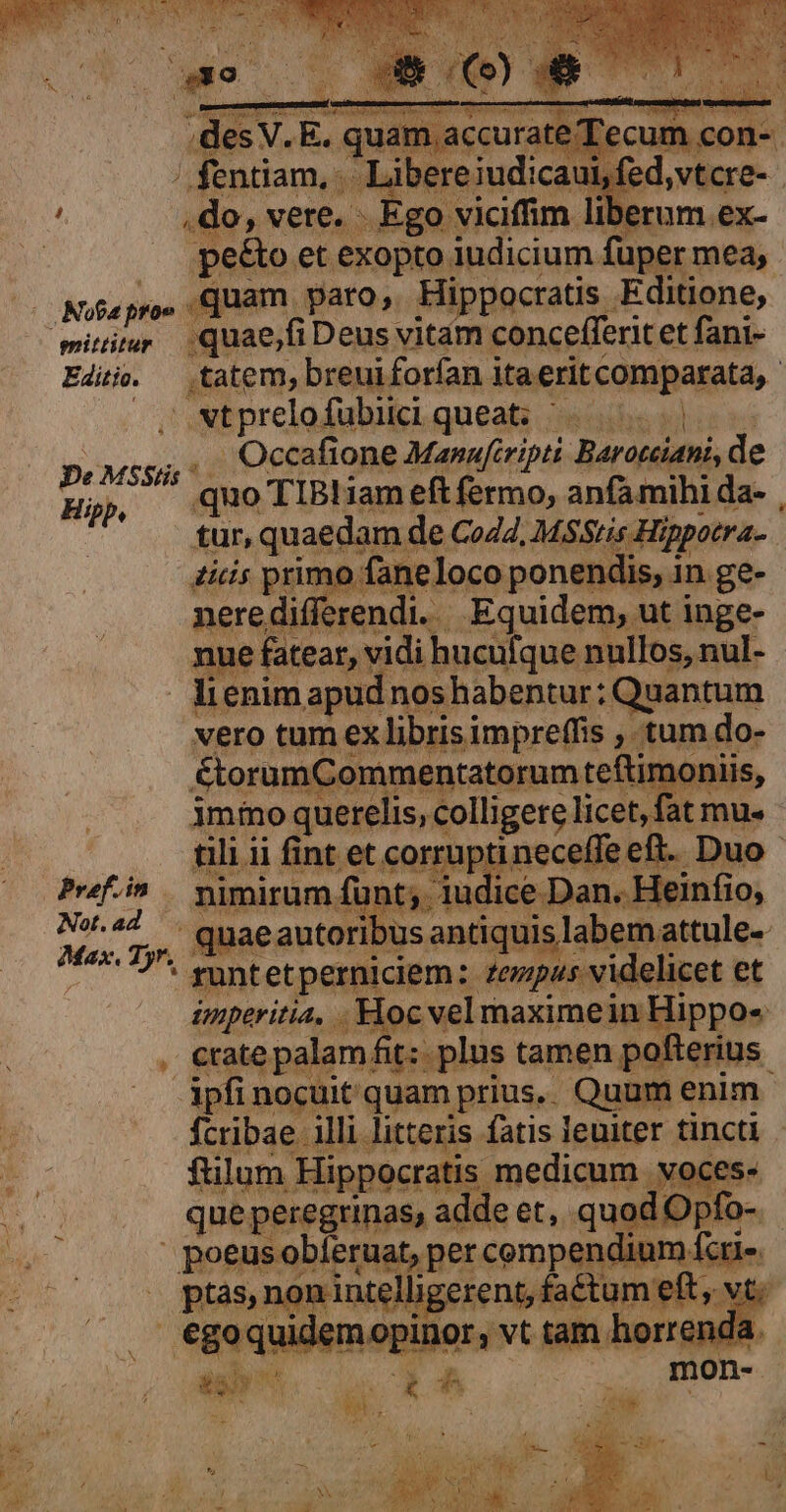 ! .de,vere. Ego Nota proe emittitur — vero tum ex libris impreffis , tum do- &amp;torumCommentatorum teftimoniis, immo querelis, colligere licet, fat mu- tili ii fint et corrupti Prfi^ — pimirum funt; iudice Dan. Heinfio, Max, Tyr. m t us: S iulii ése 3 1657. runtetperniciem: zezpus videlicet et ipfi nocuit quam prius.. Quum enim Ícribae illi litteris fatis leuiter tincti ftilum Hippocratis medicum voces- que peregrinas, adde et, quod Opfo- | poeusobíeruat, per compendium fcri-. . ptas, non intelligerent, faétum e L