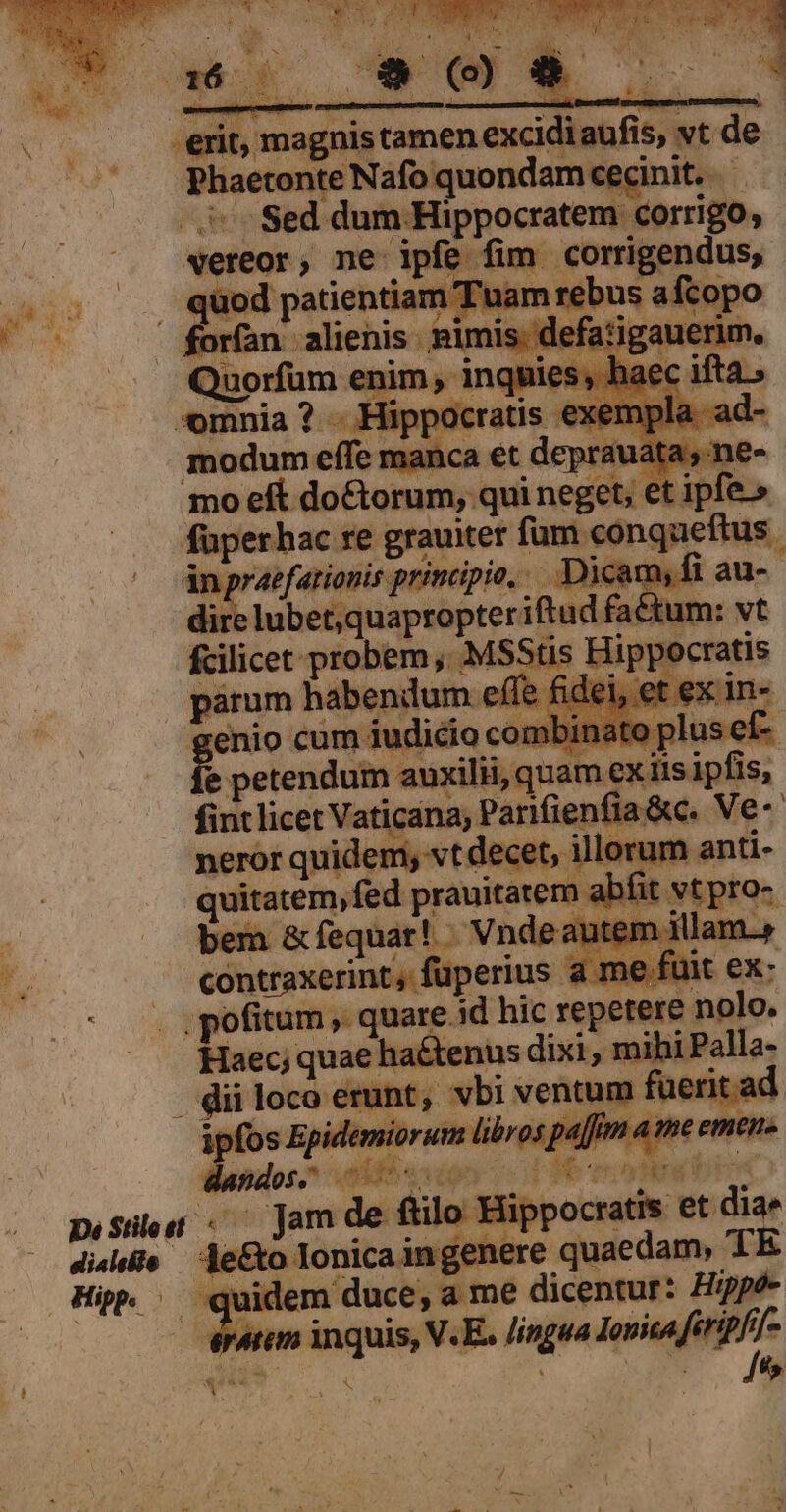 Phaetonte Nafo quondam cecinit. ^ Sed dum Hippocratem. Corrigo, vereor, ne moe fim ee ntiz pa arre ipo moeft do&amp;torum,. qui neget, € et ipfe. füperhac re grauiter fum. sonqueRus. áAnpraefarionis principio... Dicam, 1 au- dir: —X€ if ud fach ' fcilicet probem , MSStis Hippocratis parum habendum. effe f petendum auxilii, quam ex iis ipfis, fint licet Vaticana; Parifienfia&amp;c. Ve-- neror quidem, vt decet, illorum anti- quitatem, fed prauitatem al fit. S6praz contraxerint, füperius a me ii . pofitum , quare. 1d hic repetere nolo. Haec; kin epp de  mi i hipalla: quidem duce, a me dicentur: Hippó- anm inquis, V.E. lingua — )-