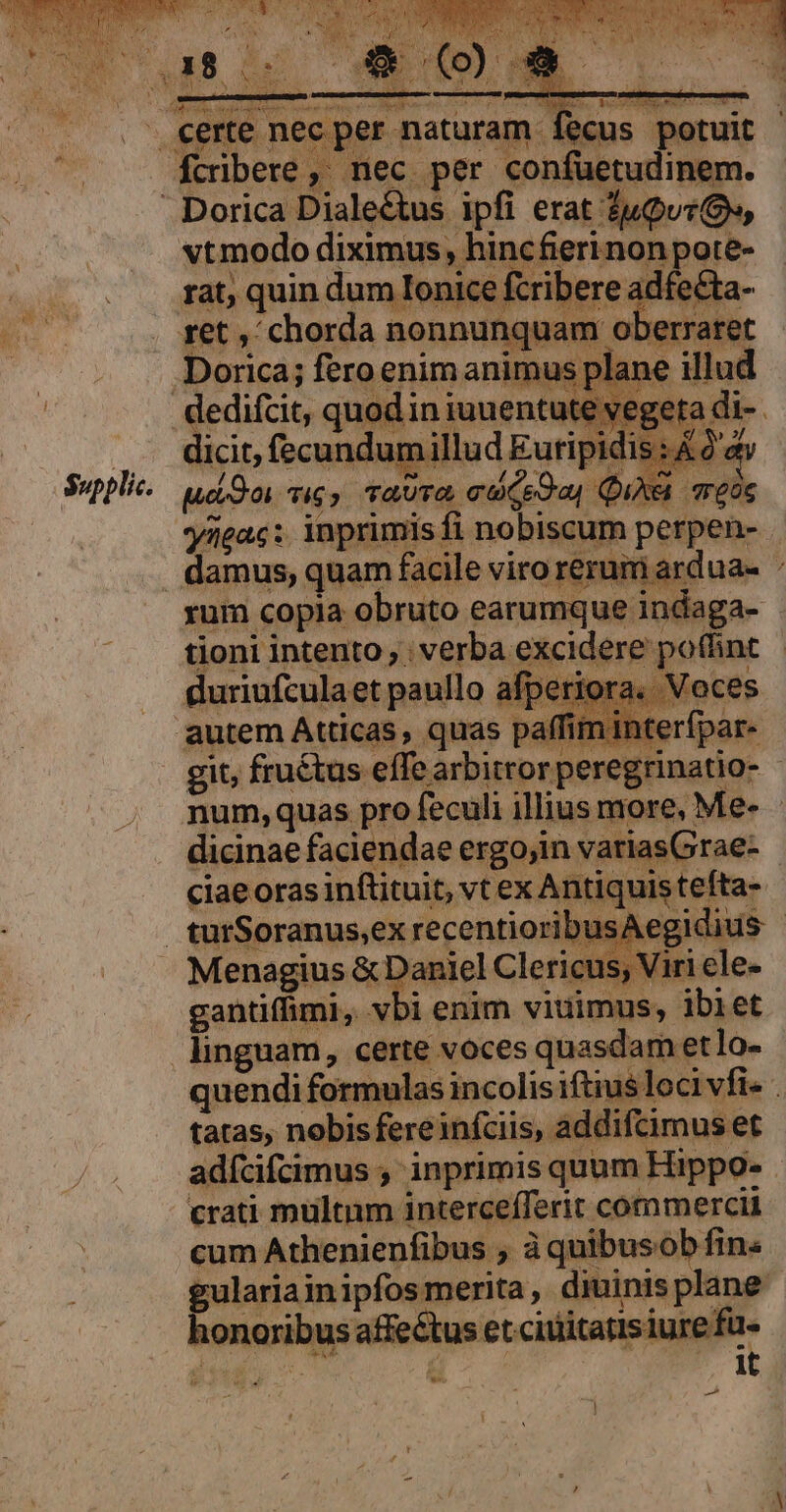 $upplic. iu S:AOC yneac:. inprimis fi nobiscum perpen- am ardua- * tioni intento; ; verba excidere p« num,quas pro dicinae faciendae ergojin variasGrae- ciae oras inftituit, vt ex Antiquis tefta- gantiffimi,. vbi enim viuimus, ibiet quendi formulas incolisiftius loci vfi- . iddifcimus et adícifcimus ,' inprimis quum Hippo- crati multum intercefferit commercii cum Athenienfibus ; à quibusob fin. gulariainipfos merita, diuinis plane honoribus affectus et citiitatis iure fu- 1t ^ Md i